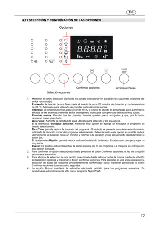 ES
13
4.11 SELECCIÓN Y CONFIRMACIÓN DE LAS OPCIONES
1. Mediante el botón Selección Opciones es posible seleccionar en sucesión las siguientes opciones (de
arriba hacia abajo):
Prelavado: Activación de una fase previa al lavado de unos 20 minutos de duración y con temperatura
de 35 °C. Adecuada para el lavado de prendas particularmente sucias.
Intensivo: la temperatura máx. pasa a ser de 60 °C y la fase de lavado es prolongada para aumentar la
eficacia de las enzimas presentes en los detergentes. Adecuada para prendas delicadas muy sucias.
Planchar menos: Permite que las prendas lavadas queden pocos arrugadas y que, por lo tanto,
requieran menor planchado.
Water plus: Aumenta la cantidad de agua utilizada para el lavado y los enjuagues.
El la alternativa Enjuague adicional: mediante esta opción se agrega un enjuague al programa de
lavado seleccionado.
Flexi Time: permite reducir la duración del programa. El símbolo se presenta completamente iluminado,
indicando la duración inicial del programa seleccionado. Seleccionando esta opción es posible reducir
ulteriormente la duración hasta un mínimo y retornar a la duración inicial presionando repetidamente el
botón Set.
El la alternativa Rápido: permite reducir la duración del ciclo de lavado. Es adecuado para poca ropa no
muy sucia.
Buzzer: Es posible activar/desactivar la señal acústica de fin de programa. La máquina se entrega con
esta opción activada.
2. Para confirmar la opción seleccionada basta presionar el botón Confirmar opciones; el led de la opción
permanece encendido.
3. Para eliminar la selección de una opción determinada basta retornar sobre la misma mediante el botón
de Selección opciones y presionar el botón Confirmar opciones. Para cancelar en una única operación la
selección de todas las opciones precedentemente confirmadas basta mantener presionado el botón
Confirmar opciones durante cuatro segundos.
4. La opción Buzzer mantiene la selección efectuada también para los programas sucesivos. Es
desactivada automáticamente sólo con el programa Night Wash.
Selección opciones
Confirmar opciones
Opciones
Arranque/Pausa
 