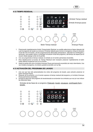 ES
14
4.12 TIEMPO RESIDUAL
1. Presionando repetidamente el botón Temporizador Residual, es posible seleccionar el lapso después del
cual el programa de lavado se concluirá. El tiempo faltante para concluir el programa incluye la duración
inicial del ciclo de lavado y de las programaciones efectuadas (temperatura, velocidad de centrifugado y
opciones), que pueden reducir o prolongar la duración inicial del programa y del tiempo de espera que el
usuario desea agregar antes de la partida.
2. Una vez programado el tiempo residual, el símbolo en el monitor permanece encendido.
3. Para deseleccionar la función de Tiempo Residual será necesario presionar repetidamente el botón
hasta obtener la aparición de 0 en el monitor.
4. Hasta la partida del ciclo el símbolo Arranque Pausa permanecerá encendido de modo intermitente. Una
vez iniciado el programa, el símbolo quedará encendido con luz fija.
4.13 ACTIVACIÓN DEL PROGRAMA DE LAVADO
1. Una vez que han sido personalizados los ciclos del programa de lavado, para activarlo presionar el
botón Arranque Pausa.
2. Después de la activación, en el monitor aparece el tiempo residual del programa y el símbolo Arranque
Pausa permanece encendido.
3. Durante la ejecución del programa de lavado/secado se encienden los símbolos que vez por vez indican
las diferentes fases.
Botón Tiempo residual
Símbolo Tiempo residual
Arranque Pausa
Símbolo Arranque pausa
Símbolos de las fases de un programa: Prelavado, lavado, enjuagues, centrifugado final y
secado.
 