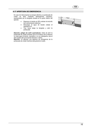 ES
16
4.17 APERTURA DE EMERGENCIA
En caso de interrumpirse la energía eléctrica, la portezuela de
cristal se abre mediante desenganche mecánico,
representado por la lengüeta situada en la parte inferior del
aparato:
 Disponer el mando en Off y extraer el enchufe
de la alimentación eléctrica.
 Descargar el agua de lavado (véase el
apartado 6,4)
 Tirar hacia abajo la lengüeta y abrir la
portezuela.
Atención, peligro de sufrir quemaduras: Antes de abrir la
portezuela de cristal controlar que en el interior de la máquina
no haya agua hirviente, mezclada o no con detergente, que al
abrir puede salir provocando lesiones o daños.
Atención: no efectuar una apertura de emergencia de la
portezuela de cristal mientras está girando el cesto.
 