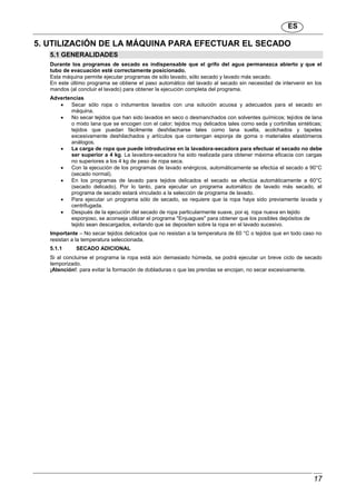 ES
17
5. UTILIZACIÓN DE LA MÁQUINA PARA EFECTUAR EL SECADO
5.1 GENERALIDADES
Durante los programas de secado es indispensable que el grifo del agua permanezca abierto y que el
tubo de evacuación esté correctamente posicionado.
Esta máquina permite ejecutar programas de sólo lavado, sólo secado y lavado más secado.
En este último programa se obtiene el paso automático del lavado al secado sin necesidad de intervenir en los
mandos (al concluir el lavado) para obtener la ejecución completa del programa.
Advertencias
 Secar sólo ropa o indumentos lavados con una solución acuosa y adecuados para el secado en
máquina.
 No secar tejidos que han sido lavados en seco o desmanchados con solventes químicos; tejidos de lana
o mixto lana que se encogen con el calor; tejidos muy delicados tales como seda y cortinillas sintéticas;
tejidos que puedan fácilmente deshilacharse tales como lana suelta, acolchados y tapetes
excesivamente deshilachados y artículos que contengan esponja de goma o materiales elastómeros
análogos.
 La carga de ropa que puede introducirse en la lavadora-secadora para efectuar el secado no debe
ser superior a 4 kg. La lavadora-secadora ha sido realizada para obtener máxima eficacia con cargas
no superiores a los 4 kg de peso de ropa seca.
 Con la ejecución de los programas de lavado enérgicos, automáticamente se efectúa el secado a 90°C
(secado normal).
 En los programas de lavado para tejidos delicados el secado se efectúa automáticamente a 60°C
(secado delicado). Por lo tanto, para ejecutar un programa automático de lavado más secado, el
programa de secado estará vinculado a la selección de programa de lavado.
 Para ejecutar un programa sólo de secado, se requiere que la ropa haya sido previamente lavada y
centrifugada.
 Después de la ejecución del secado de ropa particularmente suave, por ej. ropa nueva en tejido
esponjoso, se aconseja utilizar el programa "Enjuagues" para obtener que los posibles depósitos de
tejido sean descargados, evitando que se depositen sobre la ropa en el lavado sucesivo.
Importante – No secar tejidos delicados que no resistan a la temperatura de 60 °C o tejidos que en todo caso no
resistan a la temperatura seleccionada.
5.1.1 SECADO ADICIONAL
Si al concluirse el programa la ropa está aún demasiado húmeda, se podrá ejecutar un breve ciclo de secado
temporizado.
¡Atención!: para evitar la formación de dobladuras o que las prendas se encojan, no secar excesivamente.
 
