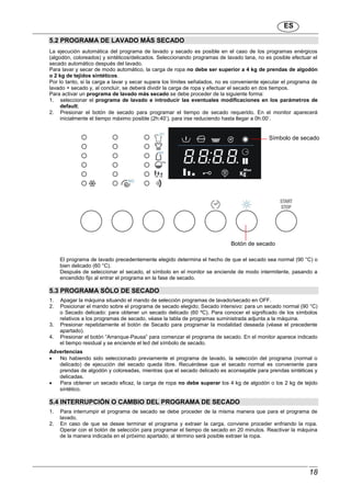 ES
18
5.2 PROGRAMA DE LAVADO MÁS SECADO
La ejecución automática del programa de lavado y secado es posible en el caso de los programas enérgicos
(algodón, coloreados) y sintéticos/delicados. Seleccionando programas de lavado lana, no es posible efectuar el
secado automático después del lavado.
Para lavar y secar de modo automático, la carga de ropa no debe ser superior a 4 kg de prendas de algodón
o 2 kg de tejidos sintéticos.
Por lo tanto, si la carga a lavar y secar supera los límites señalados, no es conveniente ejecutar el programa de
lavado + secado y, al concluir, se deberá dividir la carga de ropa y efectuar el secado en dos tiempos.
Para activar un programa de lavado más secado se debe proceder de la siguiente forma:
1. seleccionar el programa de lavado e introducir las eventuales modificaciones en los parámetros de
default;
2. Presionar el botón de secado para programar el tiempo de secado requerido. En el monitor aparecerá
inicialmente el tiempo máximo posible (2h:40’), para irse reduciendo hasta llegar a 0h:00’.
El programa de lavado precedentemente elegido determina el hecho de que el secado sea normal (90 °C) o
bien delicado (60 °C).
Después de seleccionar el secado, el símbolo en el monitor se enciende de modo intermitente, pasando a
encendido fijo al entrar el programa en la fase de secado.
5.3 PROGRAMA SÓLO DE SECADO
1. Apagar la máquina situando el mando de selección programas de lavado/secado en OFF.
2. Posicionar el mando sobre el programa de secado elegido; Secado intensivo: para un secado normal (90 °C)
o Secado delicado: para obtener un secado delicado (60 ºC). Para conocer el significado de los símbolos
relativos a los programas de secado, véase la tabla de programas suministrada adjunta a la máquina.
3. Presionar repetidamente el botón de Secado para programar la modalidad deseada (véase el precedente
apartado).
4. Presionar el botón “Arranque-Pausa” para comenzar el programa de secado. En el monitor aparece indicado
el tiempo residual y se enciende el led del símbolo de secado.
Advertencias
 No habiendo sido seleccionado previamente el programa de lavado, la selección del programa (normal o
delicado) de ejecución del secado queda libre. Recuérdese que el secado normal es conveniente para
prendas de algodón y coloreadas, mientras que el secado delicado es aconsejable para prendas sintéticas y
delicadas.
 Para obtener un secado eficaz, la carga de ropa no debe superar los 4 kg de algodón o los 2 kg de tejido
sintético.
5.4 INTERRUPCIÓN O CAMBIO DEL PROGRAMA DE SECADO
1. Para interrumpir el programa de secado se debe proceder de la misma manera que para el programa de
lavado.
2. En caso de que se desee terminar el programa y extraer la carga, conviene proceder enfriando la ropa.
Operar con el botón de selección para programar el tiempo de secado en 20 minutos. Reactivar la máquina
de la manera indicada en el próximo apartado; al término será posible extraer la ropa.
Símbolo de secado
Botón de secado
 