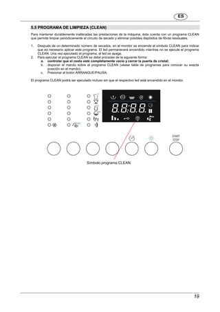 ES
19
5.5 PROGRAMA DE LIMPIEZA (CLEAN)
Para mantener durablemente inalteradas las prestaciones de la máquina, ésta cuenta con un programa CLEAN
que permite limpiar periódicamente el circuito de secado y eliminar posibles depósitos de fibras residuales.
1. Después de un determinado número de secados, en el monitor se enciende el símbolo CLEAN para indicar
que es necesario aplicar este programa. El led permanecerá encendido mientras no se ejecute el programa
CLEAN. Una vez ejecutado el programa, el led se apaga.
2. Para ejecutar el programa CLEAN se debe proceder de la siguiente forma:
a. controlar que el cesto esté completamente vacío y cerrar la puerta de cristal;
b. disponer el mando sobre el programa CLEAN (véase tabla de programas para conocer su exacta
posición en el mando);
c. Presionar el botón ARRANQUE/PAUSA.
El programa CLEAN podrá ser ejecutado incluso sin que el respectivo led esté encendido en el monitor.
Símbolo programa CLEAN
 