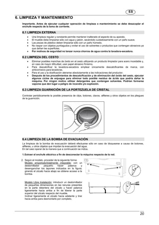 ES
20
6. LIMPIEZA Y MANTENIMIENTO
Importante. Antes de ejecutar cualquier operación de limpieza o mantenimiento se debe desacoplar el
enchufe respecto de la toma de corriente.
6.1 LIMPIEZA EXTERNA
 Una limpieza regular y constante permite mantener inalterado el aspecto de su aparato.
 El mueble debe limpiarse sólo con agua y jabón, secándolo cuidadosamente con un paño suave.
 Las piezas de plástico deben limpiarse sólo con un paño húmedo.
 No raspar con objetos puntiagudos y evitar el uso de solventes o productos que contengan abrasivos ya
que dañan las superficies.
 Por motivos de seguridad no lanzar nunca chorros de agua contra la lavadora-secadora.
6.2 LIMPIEZA DEL CESTO
 Eliminar posibles manchas de óxido en el cesto utilizando un producto limpiador para acero inoxidable y,
en caso de mayor dificultad, usar papel abrasivo finísimo.
 Para descalcificar la lavadora-secadora emplear únicamente descalcificantes de marca, con
anticorrosivo para lavadoras.
 Para el uso y la dosificación atenerse absolutamente a las indicaciones del productor.
 Después de los procedimientos de descalcificación y de eliminación del óxido del cesto, ejecutar
algunos ciclos de enjuague para eliminar todo posible residuo de ácido que podría dañar la
máquina. Por ningún motivo utilizar detergentes que contengan solventes. Podrían formarse
vapores que den lugar a peligro de incendio y/o explosión.
6.3 LIMPIEZA GUARNICIÓN DE LA PORTEZUELA DE CRISTAL
Controlar periódicamente la posible presencia de clips, botones, clavos, alfileres y otros objetos en los pliegues
de la guarnición.
6.4 LIMPIEZA DE LA BOMBA DE EVACUACIÓN
La limpieza de la bomba de evacuación deberá efectuarse sólo en caso de bloquearse a causa de botones,
alfileres, u otros objetos que impidan la evacuación del agua.
En tal caso operar de la manera que a continuación se indica.
1.Extraer el enchufe eléctrico a fin de desconectar la máquina respecto de la red.
2. Según el modelo, proceder de la siguiente forma:
Modelo empotrado/totalmente integrable; con un
destornillador pequeño hacer palanca y
desenganchar los tapones indicados en la figura;
girando el zócalo hacia abajo se obtiene acceso a la
bomba.
Modelo Libre Instalación; introducir un destornillador
de pequeñas dimensiones en las ranuras presentes
en la parte delantera del zócalo y hacer palanca
ligeramente hacia arriba a fin de liberar la parte
superior del zócalo respecto del mueble.
Inclinar ligeramente el zócalo hacia adelante y tirar
hacia arriba para desmontarlo por completo.
 