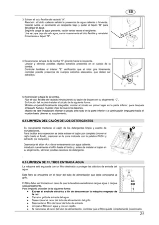 ES
21
3. Extraer el tubo flexible de vaciado ”A”.
Atención: el tubito caliente señala la presencia de agua caliente o hirviente.
Colocar sobre el pavimento un recipiente bajo y quitar el tapón “B” para
descargar el agua.
Según la carga de agua presente, vaciar varias veces el recipiente.
Una vez que deja de salir agua, cerrar nuevamente el tubo flexible y reinstalar
firmemente el tapón “B”.
4.Desenroscar la tapa de la bomba “D” girando hacia la izquierda.
Limpiar y eliminar posibles objetos extraños presentes en el cuerpo de la
bomba.
Controlar también el interior "E” verificando que el rotor gire libremente;
controlar posible presencia de cuerpos extraños atascados, que deben ser
extraídos.
5.Reenroscar la tapa de la bomba.
Fijar el tubo flexible de vaciado introduciendo su tapón de disparo en su alojamiento “C”.
En función del modelo instalar el zócalo de la siguiente forma:
Modelo empotrado/totalmente integrable; montar el zócalo en primer lugar en la parte inferior, para después
empujarlo hacia el mueble y fijar de nuevo los tapones.
Modelo de libre instalación; montar el zócalo ante todo en la parte inferior y a continuación empujarlo hacia el
mueble hasta obtener su acoplamiento.
6.5 LIMPIEZA DEL CAJÓN DE LOS DETERGENTES
Es conveniente mantener el cajón de los detergentes limpio y exento de
incrustaciones.
Para facilitar esta operación se debe extraer el cajón por completo (mover el
cajón hasta el fondo, presionar en la zona indicada con la palabra PUSH y
extraerlo por completo).
Desmontar el sifón «A» y lavar enteramente con agua caliente.
Introducir nuevamente el sifón hasta el fondo y, antes de instalar el cajón en
su alojamiento, eliminar posibles residuos de detergente.
.
6.6 LIMPIEZA DE FILTROS ENTRADA AGUA
La máquina está equipada con un filtro destinado a proteger las válvulas de entrada del
agua.
Este filtro se encuentra en el racor del tubo de alimentación que debe conectarse al
grifo.
El filtro debe ser limpiado en caso de que la lavadora-secadorano cargue agua o cargue
sólo parcialmente.
Para limpiarlo proceder de la siguiente forma:
 Extraer el enchufe eléctrico a fin de desconectar la máquina respecto de
la red.
 Cerrar el grifo de entrada del agua.
 Desenroscar el racor del tubo de alimentación del grifo.
 Desmontar el filtro del racor del tubo de entrada.
 Limpiar el filtro con agua y con un cepillo.
 Al reenroscar el racor del tubo de alimentación, controlar que el filtro quede correctamente posicionado.
 