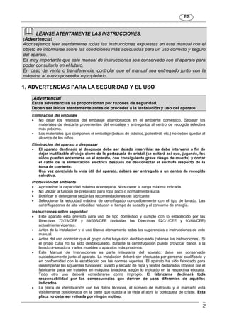 ES
2
LÉANSE ATENTAMENTE LAS INSTRUCCIONES.
¡Advertencia!
Aconsejamos leer atentamente todas las instrucciones expuestas en este manual con el
objeto de informarse sobre las condiciones más adecuadas para un uso correcto y seguro
del aparato.
Es muy importante que este manual de instrucciones sea conservado con el aparato para
poder consultarlo en el futuro.
En caso de venta o transferencia, controlar que el manual sea entregado junto con la
máquina al nuevo poseedor o propietario.
1. ADVERTENCIAS PARA LA SEGURIDAD Y EL USO
¡Advertencia!
Estas advertencias se proporcionan por razones de seguridad.
Deben ser leídas atentamente antes de proceder a la instalación y uso del aparato.
Eliminación del embalaje
 No dejar los residuos del embalaje abandonados en el ambiente doméstico. Separar los
materiales de descarte provenientes del embalaje y entregarlos al centro de recogida selectiva
más próximo.
 Los materiales que componen el embalaje (bolsas de plástico, poliestirol, etc.) no deben quedar al
alcance de los niños.
Eliminación del aparato a desguazar
 El aparato destinado al desguace debe ser dejado inservible: se debe intervenir a fin de
dejar inutilizable el viejo cierre de la portezuela de cristal (se evitará así que, jugando, los
niños puedan encerrarse en el aparato, con consiguiente grave riesgo de muerte) y cortar
el cable de la alimentación eléctrica después de desconectar el enchufe respecto de la
toma de corriente.
Una vez concluida la vida útil del aparato, deberá ser entregado a un centro de recogida
selectiva.
Protección del ambiente
 Aprovechar la capacidad máxima aconsejada. No superar la carga máxima indicada.
 No utilizar la función de prelavado para ropa poco o normalmente sucia.
 Dosificar el detergente según las recomendaciones del fabricante
 Seleccionar la velocidad máxima de centrifugado compatiblemente con el tipo de lavado. Las
centrifugadoras de alta velocidad reducen el tiempo de secado y el consumo de energía.
Instrucciones sobre seguridad
 Este aparato está previsto para uso de tipo doméstico y cumple con lo establecido por las
Directivas 72/23/CEE y 89/336/CEE (incluidas las Directivas 92/31/CEE y 93/68/CEE)
actualmente vigentes.
 Antes de la instalación y el uso léanse atentamente todas las sugerencias e instrucciones de este
manual.
 Antes del uso controlar que el grupo cuba haya sido desbloqueado (véanse las instrucciones). Si
el grupo cuba no ha sido desbloqueado, durante la centrifugación puede provocar daños a la
lavadora-secadora y a los muebles o aparatos más próximos.
 Este Manual de Instrucciones es parte integrante del aparato: debe ser conservado
cuidadosamente junto al aparato. La instalación deberá ser efectuada por personal cualificado y
en conformidad con lo establecido por las normas vigentes. El aparato ha sido fabricado para
desempeñar las siguientes funciones: lavado y secado de ropa y tejidos declarados idóneos por el
fabricante para ser tratados en máquina lavadora, según lo indicado en la respectiva etiqueta.
Todo otro uso deberá considerarse como impropio. El fabricante declinará toda
responsabilidad por las consecuencias que deriven de usos diferentes de aquéllos
indicados.
 La placa de identificación con los datos técnicos, el número de matrícula y el marcado está
visiblemente posicionada en la parte que queda a la vista al abrir la portezuela de cristal. Esta
placa no debe ser retirada por ningún motivo.
 