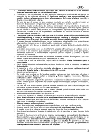 ES
3
 Los trabajos eléctricos e hidráulicos necesarios para efectuar la instalación de los aparatos
deben ser ejecutados sólo por personal cualificado.
 Es obligatorio efectuar el enlace de tierra según las modalidades previstas por las normas de
seguridad de los sistemas eléctricos. El fabricante declinará toda responsabilidad por
posibles lesiones a las personas o daños a las cosas que deriven de la falta de conexión o
de una errónea conexión a tierra.
 En caso de que el aparato no sea conectado mediante un enchufe, se deberá instalar un
dispositivo de separación omnipolar con apertura para contacto de al menos 3 mm.
 El enchufe a instalar en el extremo del cable de alimentación y la respectiva toma de corriente
deberán ser del mismo tipo y reunir los requisitos establecidos por la normativa vigente. Controlar
que los valores de tensión y frecuencia de red correspondan a aquéllos indicados en la placa de
identificación. Evítese el uso de adaptadores o derivadores. No desconectar nunca el enchufe
tirando el cable de alimentación.
 La máquina está efectivamente desconectada de la red de alimentación sólo si el enchufe
ha sido extraído de la toma o si ha sido desconectada mediante el interruptor general del
sistema eléctrico. El enchufe debe quedar accesible después de la instalación.
 El aparato debe ser instalado utilizando nuevos conjuntos de tubos flexibles (que se suministran
adjuntos). Los viejos conjuntos de tubos flexibles no deben ser reutilizados.
 Prestar atención a fin de que el aparato no quede sobre el cable de la alimentación eléctrica
aplastándolo
 La lavadora-secadora no puede ser absolutamente utilizada sobre vehículos, a bordo de naves o
de aviones ni en ambientes que presenten condiciones particulares tales como, por ejemplo,
atmósferas corrosivas o potencialmente explosivas (polvos, vapores y gases) o líquidos
explosivos y/o corrosivos.
 No emplazar la lavadora-secadora en ambientes expuestos al hielo. Al congelarse, los tubos
pueden explotar a causa de las mayores presiones que se crean.
 Controlar que el tubo de evacuación, enganchado al fregadero, quede firmemente fijado e
inmovilizado.
 De no quedar bloqueado, la fuerza del agua podría desplazarlo desde el fregadero, con peligro
de inundación.
 Al enganchar el tubo a un fregadero, controlar además que el agua circule rápidamente por el
mismo, a fin de evitar peligros de rebosamiento del fregadero.
 No sobrecargar la máquina.
 En ningún caso emplear en la lavadora-secadora detergentes que contengan solventes o
productos químicos. Podrían dañar la máquina y formar vapores venenosos. Además,
podrían incendiarse y explotar .
 Indumentos empapados en productos petrolíferos no deben ser lavados en la máquina. Antes del
lavado, verificar que en las prendas no queden objetos inflamables (por ejemplo: encendedores,
cerillas, etc.)
 En caso de usar fluidos volátiles para la limpieza, controlar que tales sustanciashayan sido
quitadas de la prenda antes de introducirla en la máquina.
 Antes de introducir los indumentos para el lavado, controlar que los bolsillos estén vacíos, los
botones correctamente fijados y las cremalleras cerradas.
 No lavar indumentos deshilachados o desgarrados.
 Lavando con temperaturas elevadas el cristal de la portezuela se recalentará mucho (atención).
 Antes de abrir la puerta, controlar que el agua haya sido completamente descargada.
 En caso de presencia de agua, descargarla por completo antes de abrir la puerta. Ante cualquier
duda véase el manual de instrucciones.
 ¡El agua presente en la máquina no es potable!
 Ingerir detergentes para lavadoras puede provocar lesiones en la boca y en la garganta.
 Antes de sacar la ropa desde la lavadora-secadora controlar que el cesto esté detenido.
 Al concluir el uso de la máquina, apagarla para evitar dispersión de energía eléctrica.
 Dejar la puerta entreabierta después de cada lavado a fin de garantizar la mayor duración de la
guarnición.
 En caso de funcionamiento anómalo no intentar nunca reparar personalmente la máquina.
Desconectar la máquina respecto de la red eléctrica y cerrar el grifo del agua. Contactarse con un
técnico cualificado. Las reparaciones deben ser ejecutadas sólo por personal cualificado.
 El aparato está destinado a ser utilizado por personas adultas. No permitir que los niños
alteren los mandos de la lavadora-secadora o que jueguen con ella nipermitir que permanezcan
en sus proximidades durante la ejecución del programa.
 
