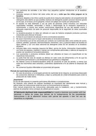 ES
4
 Los cachorros de animales o los niños muy pequeños podrían introducirse en la lavadora-
secadora .
 Controlar siempre el interior del cesto antes del uso y evite que los niños jueguen en la
lavadora.
 Mantener alejados a los niños cuando la puerta de la máquina está abierta o el compartimento del
detergente está abierto ya que posibles residuos de detergente pueden provocar lesiones graves
en los ojos, en la boca y en la garganta, incluso con peligro de muerte por sofocamiento.
 El aparato no está destinado a uso de parte de personas (niños incluidos) con reducidas
capacidades mentales, sensoriales o físicas o desprovistas de la necesaria experiencia y
conocimiento, a menos que reciban instrucciones específicas de uso del aparato mismo o
adecuada supervisión de parte de personal responsable de la seguridad de estos eventuales
usuarios.
 La lavadora-secadora no debe ser utilizada en caso de haberse empleado productos químicos
industriales para efectuar el lavado.
 Evítese la acumulación de pelusas en torno a la lavadora-secadora.
 No secar indumentos que no hayan sido lavados en la lavadora-secadora.
 Los indumentos que se han ensuciado por contacto con sustancias tales como aceites de cocina,
acetona, petróleo, querosén, desmanchadores, trementina, cera y quitacera deben ser lavados en
agua caliente y con una dosis adicional de detergente antes de ser secados en la lavadora-
secadora.
 Artículos tales como esponjas (espuma de látex), gorros de ducha, indumentos impermeables,
con fondo de esponja y vestidos o cojines con componentes adicionales o rellenos de esponja no
pueden ser secados en la lavadora-secadora.
 Los suavizantes o productos similares deben ser utilizados en base a lo especificado en las
respectivas instrucciones.
 La parte final del ciclo de secado se efectúa sin calor (ciclo de enfriamiento) a fin de que los
indumentos permanezcan a una temperatura que garantice su integridad.
 No detener nunca la lavadora-secadora antes de concluirse el ciclo de secado, a menos que
todos los indumentos sean extraídos y extendidos rápidamente a fin de obtener la disipación del
calor.
 No conservar líquidos inflamables en proximidad del aparato.
Período de inactividad prolongada
 En caso de preverse un prolongado período de inactividad de la máquina, se aconseja desacoplar
las conexiones eléctricas e hidráulicas y dejar su portezuela de cristal entreabierta para evitar la
producción de malos olores.
¡Importante!
El uso de este aparato no presenta particulares dificultades ni complicaciones.
No obstante, para obtener los mejores resultados es importante leer atentamente este manual y
aplicar todas sus instrucciones antes de poner en funcionamiento la máquina.
Este manual proporciona las instrucciones adecuadas para la instalación, uso y mantenimiento,
además de presentar varios consejos de utilidad para el usuario.
El fabricante declinará toda responsabilidad en cuanto a lesiones que puedan sufrir las
personas o daños de cosas que deriven de la inobservancia de las precedentes
instrucciones o de la alteración incluso sólo parcial del aparato o bien del uso de
recambios no originales.
 