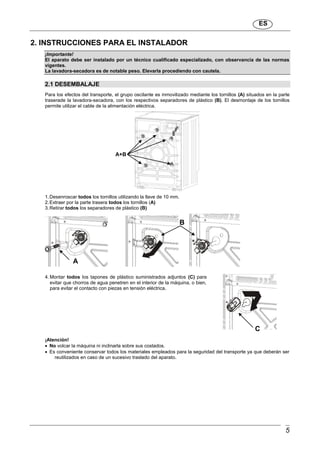 ES
5
2. INSTRUCCIONES PARA EL INSTALADOR
¡Importante!
El aparato debe ser instalado por un técnico cualificado especializado, con observancia de las normas
vigentes.
La lavadora-secadora es de notable peso. Elevarla procediendo con cautela.
2.1 DESEMBALAJE
Para los efectos del transporte, el grupo oscilante es inmovilizado mediante los tornillos (A) situados en la parte
traserade la lavadora-secadora, con los respectivos separadores de plástico (B). El desmontaje de los tornillos
permite utilizar el cable de la alimentación eléctrica.
1.Desenroscar todos los tornillos utilizando la llave de 10 mm.
2.Extraer por la parte trasera todos los tornillos (A)
3.Retirar todos los separadores de plástico (B)
4. Montar todos los tapones de plástico suministrados adjuntos (C) para
evitar que chorros de agua penetren en el interior de la máquina, o bien,
para evitar el contacto con piezas en tensión eléctrica.
¡Atención!
 No volcar la máquina ni inclinarla sobre sus costados.
 Es conveniente conservar todos los materiales empleados para la seguridad del transporte ya que deberán ser
reutilizados en caso de un sucesivo traslado del aparato.
A+B
A
B
C
 