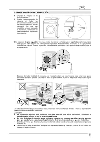 ES
6
2.2 POSICIONAMIENTO Y NIVELACIÓN
1. Emplazar la máquina en la
posición prevista.
2. Nivelar cuidadosamente la
máquina en todas las
direcciones mediante un nivel
de burbuja operando, de ser
necesario, con sus pies
regulables. Una vez efectuada
la regulación, inmovilizar los
pies mediante las respectivas
contratuercas.
3.En presencia de pies regulables traseros, prestar atención al hecho de que en la parte trasera la máquina no
está apoyada sobre los pies sino sobre patines específicos. Antes de instalar la máquina en el lugar previsto,
controlar que sus pies traseros hayan sido completamente enroscados, para evitar que se dañen durante el
emplazamiento.
Después de haber instalado la máquina, es necesario alzar sus pies traseros para evitar que quede
depositada sobre los patines. Después de alzar los pies traseros, nivelar la máquina e inmovilizar sus pies
delanteros.
Los tubos de alimentación y evacuación del agua pueden ser orientados hacia la derecha o hacia la izquierda a fin
de efectuar adecuadamente la instalación.
¡Atención!
 Se recomienda ejecutar esta operación con gran atención para evitar vibraciones, ruidosidad o
desplazamiento durante el uso de la lavadora-secadora.
 En caso de instalar la máquina sobre pavimento cubierto con moqueta, se deberá prestar atención
para que las aberturas presentes en la parte inferior de la lavadora-secadora no queden obstruidas.
 Controlar así mismo que durante su funcionamiento, la lavadora-secadora no quede en contacto con paredes,
muebles, etc.
 La máquina no debe ser instalada detrás de una puerta bloqueable, de corredera o detrás de una puerta con
bisagra en la parte opuesta.
 
