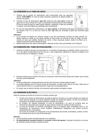 ES
7
2.3 CONEXIÓN A LA TOMA DE AGUA
1. Verificar que la presión de alimentación esté comprendida entre los siguientes
valores: 0,05-0,9MPa. En caso de existir presiones superiores se deberá instalar un
reductor de presión.
2. Conectar el tubo de alimentación agua fría (virola de color azul claro) al grifo del
agua fría con boca roscada de ¾ gas, enroscándolo firmemente para evitar pérdidas.
El tubo de carga del agua no debe quedar doblado o aplastado ni debe ser cambiado
ni cortado. Las roscas deben ser apretadas sólo manualmente.
3. En caso de estar presente la alimentación con agua caliente, la temperatura del agua suministrada no debe
ser superior a 60 °C y el tubo con virola de color rojo debe ser conectado al grifo que suministra agua
caliente.
¡Atención!
 Si la conexión se efectúa con tuberías nuevas o que han permanecido inactivas por largo período, se
deberá esperar la salida de una cierta cantidad de agua antes de conectar el tubo de carga. De esta
manera se evita que posibles depósitos de arena u otras impurezas puedan obstruir los filtros de la
máquina protectores de las válvulas de carga.
 Deberá excluirse el tubo viejo de alimentación, utilizando el tubo nuevo suministrado con la máquina.
2.4 CONEXIÓN DEL TUBO DE EVACUACIÓN
1. Introducir el extremo del tubo de evacuación en un conducto de descarga con diámetro interno mínimo de 4
cm a una altura comprendida entre 50 y 90 cm, o bien engancharlo (utilizando el soporte de plástico en la
curva del tubo) en un fregadero o bañera.
2. Controlar siempre que el extremo del tubo de evacuación quede firmemente fijado para impedir que la fuerza
del agua pueda desplazarlo.
¡Atención!
 Evítense dobladuras o estrangulamientos del tubo para favorecer la eficaz salida del agua.
 Un posible alargador que se conecte al tubo de evacuación no debe medir más de un metro, debe tener el
mismo diámetro interno y no puede presentar ningún tipo de estrangulamiento.
 En ningún caso el extremo del tubo de evacuación puede quedar sumergido en agua.
2,5 CONEXIÓN ELÉCTRICA
Antes de conectar el enchufe en la toma de corriente controlar que:
1. El valor de la tensión de alimentación del sistema eléctrico coincida con el valor indicado en la placa de
datos técnicos presente en la parte delantera (visible con portezuela abierta). El valor de la potencia
conectada y los fusibles requeridos aparecen indicados en la placa.
2. El contador, las válvulas limitadoras, la línea de alimentación y la toma de corriente sean de
dimensiones adecuadas para soportar la carga máxima indicada en la placa de datos técnicos.
3. La toma de corriente y el enchufe suministrado junto a la máquina sean compatibles entre sí, sin
interposición de reducciones, tomas múltiples, adaptadoresni alargadores que podrían provocar
recalentamientos o quemaduras.
Si la toma de corriente no corresponde a las características del enchufe suministrado, sustituir la toma
de corriente de la red con otra de tipo adecuado.
Atención
 El enchufe debe quedar accesible después de la instalación.
 Es absolutamente necesario efectuar la conexión a tierra del aparato. Conectar el enchufe a una toma
de corriente provista de eficaz conexión de tierra.
 