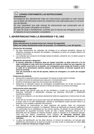 ES
2
LÉANSE ATENTAMENTE LAS INSTRUCCIONES.
¡Advertencia!
Aconsejamos leer atentamente todas las instrucciones expuestas en este manual
con el objeto de informarse sobre las condiciones más adecuadas para un correcto
uso del aparato.
Es muy importante que este manual de instrucciones sea conservado con el
aparato para poder consultarlo en el futuro.
En caso de venta o transferencia, controlar que el manual sea entregado junto con
la máquina al nuevo poseedor o propietario.
1. ADVERTENCIAS PARA LA SEGURIDAD Y EL USO
¡Advertencia!
Estas advertencias se proporcionan por razones de seguridad.
Deben ser leídas atentamente antes de proceder a la instalación y uso del aparato.
Eliminación del embalaje
 No dejar abandonados los materiales del embalaje en el ambiente doméstico. Separar los
diferentes materiales de descarte del embalaje y entregarlos al centro de recogida selectiva de
residuos más cercano.
 Los materiales que componen el embalaje (bolsas de plástico, poliestirol, etc.) no deben quedar al
alcance de los niños.
Eliminación del aparato a desguazar
 El aparato destinado al desguace debe ser dejado inservible: se debe intervenir a fin de
dejar inutilizable el viejo cierre de la portezuela de cristal (se evitará así que, jugando, los
niños puedan encerrarse en el aparato, con consiguiente grave riesgo de muerte) y cortar
el cable de la alimentación eléctrica después de desconectar el enchufe respecto de la
toma de corriente.
Una vez concluida la vida útil del aparato, deberá ser entregado a un centro de recogida
selectiva.
Protección del ambiente
 Aprovechar la capacidad máxima aconsejada. No superar la carga máxima indicada.
 No utilizar la función de prelavado para ropa poco o normalmente sucia.
 Dosificar el detergente según las recomendaciones del fabricante
 Seleccionar la velocidad máxima de centrifugado compatiblemente con el tipo de lavado. Las
centrifugadoras de alta velocidad reducen el tiempo de secado y el consumo de energía.
Instrucciones sobre seguridad
 Este aparato está previsto para uso de tipo doméstico y cumple con lo establecido por las
Directivas 72/23/CEE y 89/336/CEE (incluidas las Directivas 92/31/CEE y 93/68/CEE)
actualmente vigentes.
 Antes de la instalación y el uso léanse atentamente todas las sugerencias e instrucciones de este
manual.
 Antes del uso controlar que el grupo cuba haya sido desbloqueado (véanse las instrucciones). Si
el grupo cuba no ha sido desbloqueado, durante la centrifugación puede provocar daños a la
lavadora y a los muebles o aparatos más próximos.
 Este Manual de Instrucciones es parte integrante del aparato: debe ser conservado
cuidadosamente junto al aparato. La instalación deberá ser efectuada por personal cualificado y
en conformidad con lo establecido por las normas vigentes. El aparato ha sido fabricado para
desempeñar las siguientes funciones: lavado de ropa y tejidos declarados idóneos por el
fabricante para ser tratados en máquina lavadora, según lo indicado en la respectiva etiqueta.
Todo otro uso deberá considerarse como impropio. El fabricante declinará toda
responsabilidad por las consecuencias que deriven de usos diferentes de aquéllos
indicados.
 La placa de identificación con los datos técnicos, el número de matrícula y el marcado está
visiblemente posicionada en la parte que queda a la vista al abrir la portezuela de cristal. Esta
placa no debe ser retirada por ningún motivo.
 