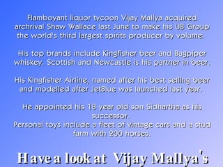 Flamboyant liquor tycoon Vijay Mallya acquired archrival Shaw Wallace last June to make his UB Group the world's third largest spirits producer by volume.  His top brands include Kingfisher beer and Bagpiper whiskey. Scottish and Newcastle is his partner in beer.  His Kingfisher Airline, named after his best selling beer and modelled after JetBlue was launched last year.  He appointed his 18 year old son Sidhartha as his successor.  Personal toys include a fleet of vintage cars and a stud farm with 200 horses. Have a look at  Vijay Mallya's home!   
