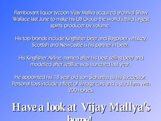 Flamboyant liquor tycoon Vijay Mallya acquired archrival Shaw Wallace last June to make his UB Group the world's third largest spirits producer by volume.  His top brands include Kingfisher beer and Bagpiper whiskey. Scottish and Newcastle is his partner in beer.  His Kingfisher Airline, named after his best selling beer and modelled after JetBlue was launched last year.  He appointed his 18 year old son Sidhartha as his successor.  Personal toys include a fleet of vintage cars and a stud farm with 200 horses. Have a look at  Vijay Mallya's home!   