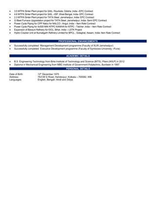• 3.5 MTPA Sinter Plant project for SAIL- Rourkela, Odisha ,India –EPC Contract
• 4.6 MTPA Sinter Plant project for SAIL –ISP ,West Bengal, India- EPC Contract
• 2.3 MTPA Sinter Plant project for TATA Steel ,Jamshedpur, India- EPC Contract
• G Blast Furnace Upgradation project for TATA Steel ,Jamshedpur, India- Semi EPC Contract
• Power Cycle Piping for CPP Nalco for NALCO - Angul ,India – Item Rate Contract
• Power Cycle Piping for 4x500 MW NTPC KANIHA for NTPC - Talcher ,India – Item Rate Contract
• Expansion of Barauni Refinery for IOCL, Bihar, India – LSTK Project
• Hydro Cracker Unit at Numaligarh Refinery Limited for BPCL , Golaghat, Assam, India- Item Rate Contract
PROFESSIONAL ENHANCEMENTS
• Successfully completed Management Development programme (Faculty of XLRI Jamshedpur)
• Successfully completed Executive Development programme (Faculty of Symbiosis University –Pune)
ACADEMIC DETAILS
• B.S. Engineering Technology from Birla Institute of Technology and Science (BITS), Pilani (WILP) in 2012
• Diploma in Mechanical Engineering from MBC Institute of Government Polytechnic, Burdwan in 1997
PERSONAL DETAILS
Date of Birth: 12th
December 1975
Address: 76/3 M G Road, Haridevpur, Kolkata – 700082, WB
Languages: English, Bengali ,Hindi and Odiya.
 
