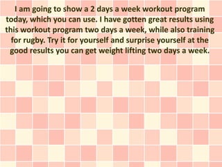I am going to show a 2 days a week workout program
today, which you can use. I have gotten great results using
this workout program two days a week, while also training
  for rugby. Try it for yourself and surprise yourself at the
 good results you can get weight lifting two days a week.
 
