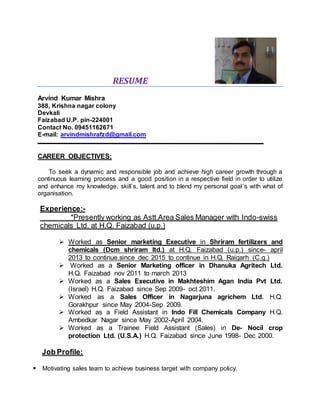 RESUME
Arvind Kumar Mishra
388, Krishna nagar colony
Devkali
Faizabad U.P. pin-224001
Contact No. 09451162671
E-mail: arvindmishrafzd@gmail.com
CAREER OBJECTIVES:
To seek a dynamic and responsible job and achieve high career growth through a
continuous learning process and a good position in a respective field in order to utilize
and enhance my knowledge, skill`s, talent and to blend my personal goal`s with what of
organisation.
Experience:-
*Presently working as Astt.Area Sales Manager with Indo-swiss
chemicals Ltd. at H.Q. Faizabad (u.p.)
 Worked as Senior marketing Executive in Shriram fertilizers and
chemicals (Dcm shriram ltd.) at H.Q. Faizabad (u.p.) since- april
2013 to continue.since dec 2015 to continue in H.Q. Raigarh (C.g.)
 Worked as a Senior Marketing officer in Dhanuka Agritech Ltd.
H.Q. Faizabad nov 2011 to march 2013
 Worked as a Sales Executive in Makhteshim Agan India Pvt Ltd.
(Israel) H.Q. Faizabad since Sep 2009- oct 2011.
 Worked as a Sales Officer in Nagarjuna agrichem Ltd. H.Q.
Gorakhpur since May 2004-Sep 2009.
 Worked as a Field Assistant in Indo Fill Chemicals Company H.Q.
Ambedkar Nagar since May 2002-April 2004.
 Worked as a Trainee Field Assistant (Sales) in De- Nocil crop
protection Ltd. (U.S.A.) H.Q. Faizabad since June 1998- Dec 2000.
Job Profile:
 Motivating sales team to achieve business target with company policy.
 