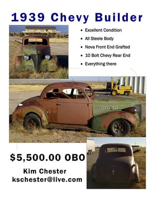 1939 Chevy Builder
                  Excellent Condition
                  All Steele Body
                  Nova Front End Grafted
                  10 Bolt Chevy Rear End
                  Everything there




$5,500.00 OBO
   Kim Chester
kschester@live.com
 
