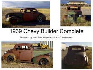 1939 Chevy Builder Complete
   All steele body, Nova Front end grafted, 10 Vott Chevy rear end
 