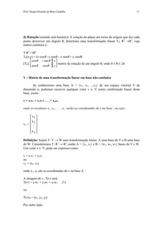 Prof. Sérgio Ricardo de Brito Gadelha                                                11




d) Rotação (sentido anti-horário): A rotação do plano em torno da origem que faz cada
ponto descrever um ângulo θ, determina uma transformação linear Tθ: R2 →R2, cuja
matriz canônica é:

T:R2 →R2
Tθ(x,y) = (x cosθ - y senθ , x senθ + y cosθ)
       cosθ − sen θ  x 
[Tθ]:                  matriz de rotação de um ângulo θ, onde 0 ≤ θ ≤ 2π
       sen θ cosθ  y 


V - Matriz de uma transformação linear em base não canônica

        Se conhecemos uma base A = {v1, v2, ...,vn} de um espaço vetorial V de
dimensão n, podemos escrever qualquer vetor v ∈ V como combinação linear desta
base, assim:

v = x1v1 + x2v2+ . . . + xnvn

onde os escalares x1, x2,, . . . ,xn serão as coordenadas de v na base , ou seja:.

      x1 
     x 
vA =  
        2
       
      
     x n 

Definição: Sejam T: V → W uma transformação linear, A uma base de V e B uma base
de W. Consideremos T: R2 → R3, então A = {v1, v2} e B = {w1, w2, w3} bases de V e W.
Um vetor v ∈ V, pode ser expresso como:

v = x1v1 + x2v2
ou
vA = (x1, x2)

onde x1, x2 são as coordenadas de v na base A

A imagem de v, T(v) será:
T(v) = y1w1 + y2w2 + y3w3         (1)

ou

T(v)B = (y1, y2, y3)

Por outro lado:
 