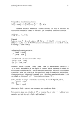 Prof. Sérgio Ricardo de Brito Gadelha                                              13




Compondo as transformações, temos:
[ I ] A = [ I o I] A = [ I ] C [ I ] C = ([ I ]C ) −1 [ I ] C = B-1A
      B            B         B
                                     A         B            A


      Também podemos determinar a matriz mudança de base ou mudança de
coordenadas, obtendo os vetores na base nova, que formarão as colunas de I, ou seja:

[ I ] A = [(v1)B
      B            (v2)B (v3)B]

Exemplo
Sejam as bases A = {v1, v2} onde v1 = (2, -1); v2 = (-1, 1)} e B = {w1, w2} onde w1 =
(1,0), w2 = (2, 1)} bases do R2. Determinar a matriz de mudança de base de A para B.
Calcular [v]B, sendo v=(4,3)


Aplicações da matriz de rotação.
     cos θ − sen θ
Tθ =               
     sen θ cos θ 

Transformando a base canônica do R2, temos:
T(1, 0) = (cosθ , senθ)
T(0, 1) = (-senθ , cosθ )

Portanto a base P = { (cosθ , senθ), (-senθ , cosθ )} é obtida da base canônica C =
{(1,0), (0,1)} pela rotação de um ângulo θ. Assim a base C determina o sistema de
coordenadas retangulares x0y, a base P determina também um sistema de coordenadas
retangulares x´0y´ que provém do sistema x0y por meio da rotação de um ângulo θ.
Consequentemente, cada ponto R ou cada vetor v do plano possui coordenadas (x, y)
em relação ao sistema x0y e (x´, y´) em relação ao sistema x´0y´.

Então, a matriz de rotação é uma matriz de mudança de base de P para C, isto é ,
           cos θ − sen θ
[ I ]C = 
     P
         sen θ cos θ 
                       

Observação: Toda a matriz A que representa uma rotação tem detA = 1

Por exemplo, para uma rotação de 45º no sistema x0y, o vetor v = (4, 2) na base
canônica será [v]P= (x´, y´) = (3 2 , − 2 ) na base P.
 