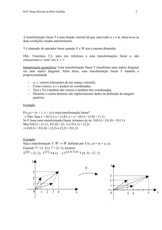 Prof. Sérgio Ricardo de Brito Gadelha                                                    2




A transformação linear T é uma função vetorial tal que, para todo u, v e α, observa-se as
duas condições citadas anteriormente.

T é chamado de operador linear quando V e W tem a mesma dimensão.

Obs:. Usaremos T.L. para nos referimos a uma transformações linear e, não
                        
colocaremos a “seta” em u e v .

Interpretação geométrica: Uma transformação linear T transforma uma matriz diagonal
em uma matriz diagonal. Além disso, uma transformação linear T mantém a
proporcionalidade.

    -   u, v: vetores (elementos de um espaço vetorial);
    -   Como vetores, u e v podem ter coordenadas;
    -   T(u) e T(v) também são vetores e também têm coordenadas;
    -   Domínio e contra-domínio são implicitamente dados na definição da imagem
        genérica

Exemplo:

F(x,y) = (x + 1, x + y) é uma transformação linear?
→ Não: Seja x = (0,1) e y = (1,0): x + y = (0,1) + (1,0) = (1,1).
Se F fosse uma transformação linear, teríamos de ter F(0,1) + F(1,0) = F(1,1).
Mas F(0,1) = (1,1) , F(1,0) = (2, 1) e F(1,1) = (2,2)
⇒ F(0,1) + F(1,0) = (3,2) ≠ (2,2) = F(1,1)


Exemplo:
Seja a transformação  ℜ2 → ℜ2 definida por T (x, y) = (x + y, y).
                         T:
           
Fazendo    u = (1, 2) e v = (3, 1), teremos:
                                      
T (u ) = (3, 2); T (v ) =(4,1) e T (u + v ) = T (4, 3) = (7, 3)

        y
                                                                   y
                                               T
        3
                                                                  3
        2
                                                                  2
        1                                                         1
        0      1    2    3    4         x                          0                             x
                                                                                 3   4       7
 