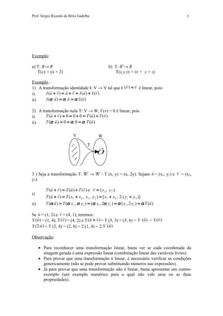 Prof. Sérgio Ricardo de Brito Gadelha                                                 3




Exemplo:

a) T: R→ R                                          b) T: R3→ R
   T(x) = (x + 2)                                      T(x,y,z) = (x + y + z)

Exemplo.:                                              
1) A transformação identidade I: V → V tal que I (v ) = v é linear, pois:
                                    
i)     I (u + v ) = u + v = I (u ) + I ( v )
                             
ii)    I (α u ) = α u = α I (u )

2) A transformação nula T: V → W, f (v) = 0 é linear, pois
                                         
i)     T (u + v ) = 0 = 0 + 0 = T (u ) + T (v )
                                  
ii)    T (α u ) = 0 = α .0 = α T (u )


                           V                 W
                                     T      
                                            O

                                                                              
3 ) Seja a transformação T: ℜ2 → ℜ2 : T (x, y) = (x, 2y). Sejam u = (x1, y1) e v = (x2,
y2).
                                      
         T (u + v ) = T (u ) + T (v ) e v = ( x 2 , y 2 ).
i)           
         T (u + v ) = T ( x1 + x 2 , y1 , y 2 ) = [ x1 + x 2 , 2.( y1 + y 2 )]
                                                                               
ii)      T (α u ) = T (α x1 , α y1 ) = (α x1 , 2α y1 ) = α ( x1 , 2 y1 ) = α T (u )
                 
Se  = (1, 2) e v  (4, 1), teremos: 
    u               =                                                         
T (u ) = (1, 4), T (v ) = (4, 2) e T (u + v ) = T (5, 3) = (5, 6) = T (u ) + T (v )
                                                  
T (2.u ) = T (2, 4) = (2, 8) = 2.(1, 4) = 2.T (u )

Observação:

      • Para reconhecer uma transformação linear, basta ver se cada coordenada da
        imagem gerada é uma expressão linear (combinação linear das variáveis livres).
      • Para provar que uma transformação é linear, é necessário verificar as condições
        genericamente (não se pode provar substituindo números nas expressões).
      • Já para provar que uma transformação não é linear, basta apresentar um contra-
        exemplo (um exemplo numérico para o qual não vale uma ou as duas
        propriedades).
 