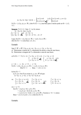 Prof. Sérgio Ricardo de Brito Gadelha                                                6




                                     x + 2 y = 0     (−2)  x + 2 y = 0 ∴ x = −2 y
        (x +2y, 2x +4y) = (0, 0) ∴                         
                                     2 x + 4 y = 0         0 + 0 = 0
N (T) = { (-2y, y); y ∈ ℜ }; dim N (T) = 1 e, uma base para o núcleo pode ser B = { (-2,
1) }.
                        
Imagem: T ( v )= w . Seja w = (a, b), temos:
     (x +2y, 2x +4y) = (a, b)
 x + 2y = a   (-2)    x +2y = a
 2x +4y = b           0 + 0 = -2a +b ∴ b = 2a

Logo, Im (T) = { (a, 2a); a ∈ ℜ } = {a.(1, 2); a ∈ℜ }
dim Im (T) = 1 e uma base { (1, 2) }.

Exemplo:

Seja T: ℜ3 → ℜ3; T (x, y, z) = (x + 2y –z, y + 2z, x +3y +z).
a) Determinar o núcleo de T, a dimensão do núcleo e uma de suas bases;
b) Determinar a imagem de T, a dimensão e uma de suas bases.
                      
a) N (T) = ? T ( v ) = 0        x +2y –z = 0 (-1)         x + 2y –z = 0
                                   y +2z = 0                 y + 2z = 0   (-1)
                                x +3y +z = 0               0 + y + 2z = 0

y = -2z ∴ x – 4z – z = 0 ∴ x = 5z
N (T) = { (5z, -2z, z) ; z ∈ ℜ } = { z (5, -2, 1); z ∈ ℜ }
             Dim N = 1        ; Base = { (5, -2, 1) }

b) Im (T) = ?
   (a, b, c) ∈ Im (T) se existe (x, y, z) ∈ ℜ3 tal que:
     (x +2y –z, y +2z, x +3y +z) = (a, b, c)

ou      x + 2y –z = a (-1)              x + 2y –z = a               x + 2y –z = a
        y + 2z = b                      y + 2z = b      (-1)        y + 2z = b
        x + 3y + z = c                  y + 2z = -a + c             0 = -b –a + c

ou c = a + b
  Im (T) = { (a, b, a +b) : a, b ∈ ℜ }
          = { (a, 0, a) + (0, b, b) ; a, b ∈ ℜ }
          = { a (1, 0, 1) + b (0, 1, 1) ; a, b ∈ℜ }. Fazenso a = b = 1, temos
  Base = { (1, 0, 1), (0, 1, 1) } e dim Im (T) =2.


Exemplo:
 