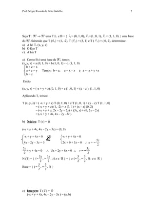 Prof. Sérgio Ricardo de Brito Gadelha                                                   7




                                                       
Seja T : ℜ3 → ℜ3 uma T.L. e B + { v1 = (0, 1, 0), v 2 =(1, 0, 1), v3 = (1, 1, 0) } uma base
                                          
do ℜ3. Sabendo que T ( u1 ) = (1, -2), T ( v 2 ) = (3, 1) e T ( v3 ) = ( 0, 2), determinar:
a) A lei T. (x, y, z)
b) O Ker T
c) A Im T

a) Como B é uma base de ℜ3, temos:
(x, y, z) = a.(0, 1, 0) + b.(1, 0, 1) + c. (1, 1, 0)
    b+c=x
    a+c=y         Temos: b = z; c = x – z e a = -x + y +z
    b=z

Então:

(x, y, z) = (-x + y + z).(0, 1, 0) + z (1, 0, 1) + (x – z ). (1, 1, 0)

Aplicando T, temos:

T (x, y, z) = ( -x + y + z) T (0, 1, 0) + z T (1, 0, 1) + (x – z) T (1, 1, 0)
            = (-x + y + z) (1, -2) + z (3, 1) + (x – z) (0, 2)
            = (-x + y + z, 2x – 2y – 2z) + (3z, z) + (0, 2x – 2z)
            = (-x + y + 4z, 4x – 2y –3z )
                   
b) Núcleo: T (v) = 0

(-x + y + 4z, 4x – 2y – 3z) = (0, 0)

 -x + y + 4z = 0       (2)          -x + y + 4z = 0
                                                                  5z
 4x – 2y – 3z = 0                   2x + 0 + 5z = 0 ∴ x = −
                                                                  2
5z                                           3z
   + y + 4z = 0 ∴ 5z + 2y + 8z = 0 ∴ y = −
 2                                            2
             5z   3z                   5   3
N (T) = { (− , − , z ) z ∈ ℜ } = { z (− , − , 1) ; z ∈ ℜ }
             2    2                    2   2
            5   3
Base = { ( − , − , 1) }
            2   2




                      
c) Imagem: T ( u ) = w
   (-x + y + 4z, 4x – 2y – 3z ) = (a, b)
 