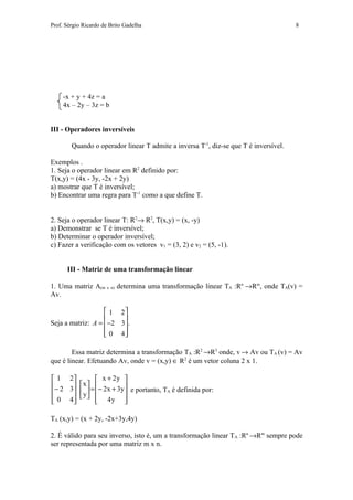 Prof. Sérgio Ricardo de Brito Gadelha                                                 8




     -x + y + 4z = a
     4x – 2y – 3z = b


III - Operadores inversíveis

        Quando o operador linear T admite a inversa T-1, diz-se que T é inversível.

Exemplos .
1. Seja o operador linear em R2 definido por:
T(x,y) = (4x - 3y, -2x + 2y)
a) mostrar que T é inversível;
b) Encontrar uma regra para T-1 como a que define T.


2. Seja o operador linear T: R2→ R2, T(x,y) = (x, -y)
a) Demonstrar se T é inversível;
b) Determinar o operador inversível;
c) Fazer a verificação com os vetores v1 = (3, 2) e v2 = (5, -1).


      III - Matriz de uma transformação linear

1. Uma matriz A(m x n) determina uma transformação linear TA :Rn →Rm, onde TA(v) =
Av.

                    1 2
                        
Seja a matriz: A =  −2 3 .
                   
                    0 4

        Essa matriz determina a transformação TA :R2 →R3 onde, v → Av ou TA (v) = Av
que é linear. Efetuando Av, onde v = (x,y) ∈ R2 é um vetor coluna 2 x 1.

 1 2            x + 2y 
 − 2 3  x  = − 2 x + 3y 
        y                e portanto, TA é definida por:
 0 4      4y 
                          

TA (x,y) = (x + 2y, -2x+3y,4y)

2. É válido para seu inverso, isto é, um a transformação linear TA :Rn →Rm sempre pode
ser representada por uma matriz m x n.
 