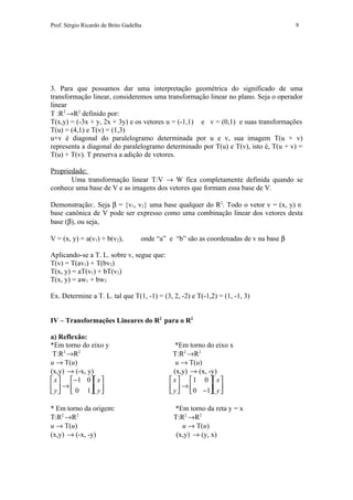 Prof. Sérgio Ricardo de Brito Gadelha                                                  9




3. Para que possamos dar uma interpretação geométrica do significado de uma
transformação linear, consideremos uma transformação linear no plano. Seja o operador
linear
T :R2 →R2 definido por:
T(x,y) = (-3x + y, 2x + 3y) e os vetores u = (-1,1) e v = (0,1) e suas transformações
T(u) = (4,1) e T(v) = (1,3)
u+v é diagonal do paralelogramo determinada por u e v, sua imagem T(u + v)
representa a diagonal do paralelogramo determinado por T(u) e T(v), isto é, T(u + v) =
T(u) + T(v). T preserva a adição de vetores.

Propriedade:
       Uma transformação linear T:V → W fica completamente definida quando se
conhece uma base de V e as imagens dos vetores que formam essa base de V.

Demonstração:. Seja β = {v1, v2} uma base qualquer do R2. Todo o vetor v = (x, y) ∈
base canônica de V pode ser expresso como uma combinação linear dos vetores desta
base (β), ou seja,

V = (x, y) = a(v1) + b(v2),         onde “a” e “b” são as coordenadas de v na base β

Aplicando-se a T. L. sobre v, segue que:
T(v) = T(av1) + T(bv2)
T(x, y) = aT(v1) + bT(v2)
T(x, y) = aw1 + bw2

Ex. Determine a T. L. tal que T(1, -1) = (3, 2, -2) e T(-1,2) = (1, -1, 3)


IV – Transformações Lineares do R2 para o R2

a) Reflexão:
*Em torno do eixo y                             *Em torno do eixo x
 T:R2 →R2                                      T:R2 →R2
u → T(u)                                        u → T(u)
(x,y) → (-x, y)                                (x,y) → (x, -y)
 x   −1 0 x                             x   1 0  x 
 y  →  0 1 y                            y  →  0 −1 y 
                                                    

* Em torno da origem:                         *Em torno da reta y = x
T:R2 →R2                                      T:R2 →R2
u → T(u)                                         u → T(u)
(x,y) → (-x, -y)                               (x,y) → (y, x)
 