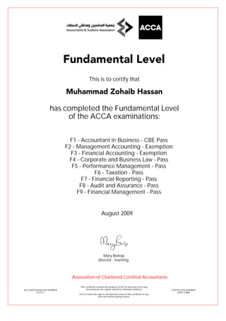 F1 - Accountant in Business - CBE Pass
F2 - Management Accounting - Exemption
F3 - Financial Accounting - Exemption
F4 - Corporate and Business Law - Pass
F5 - Performance Management - Pass
F6 - Taxation - Pass
F7 - Financial Reporting - Pass
F8 - Audit and Assurance - Pass
F9 - Financial Management - Pass
Muhammad Zohaib Hassan
Fundamental Level
This is to certify that
has completed the Fundamental Level
of the ACCA examinations:
ACCA REGISTRATION NUMBER
1472712
CERTIFICATE NUMBER
33381733866
This Certificate remains the property of ACCA and must not in any
circumstances be copied, altered or otherwise defaced.
ACCA retains the right to demand the return of this certificate at any
time and without giving reason.
Association of Chartered Certified Accountants
August 2009
director - learning
Mary Bishop
 