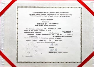 UNIVERSITY OF SCIENCE ANDTECHNOLOGY BEIJING
The Degree Awardhg Committee,in accordance with "The RegulationsConcerning
AcademicDegrees the People' s Republicof China", has conferred upon
MOZAFFARI AMIR
Of
BACHELOROF ENGINEERING
withallits rights, privilegesandobligations
This Diplomaalsocertifies that Mr• MOZAFFARI AMIR
a nativeof the Islamic Republic of Iran havingspecializedin
Computer and Its Application h the Depa-tmentof
Engineering between September 1997 and July 2001
ENGINEER is entitledto
workof any kindrelevantto the aforementioned md »ecidty.
Given at Beijing the 5th day,of, July
in year of two thousand and one.
President
Information
is qualifiedas
wt
Cheirman,Oegree Awarding Committee
No. 100084011301
 