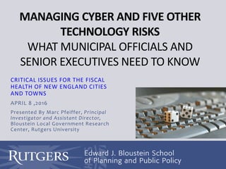 MANAGING CYBER AND FIVE OTHER
TECHNOLOGY RISKS
WHAT MUNICIPAL OFFICIALS AND
SENIOR EXECUTIVES NEED TO KNOW
CRITICAL ISSUES FOR THE FISCAL
HEALTH OF NEW ENGLAND CITIES
AND TOWNS
APRIL 8 ,2016
Presented By Marc Pfeiffer, Principal
Investigator and Assistant Director,
Bloustein Local Government Research
Center, Rutgers University
 