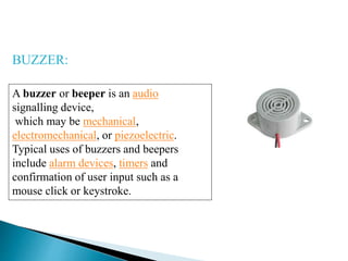 A buzzer or beeper is an audio
signalling device,
which may be mechanical,
electromechanical, or piezoelectric.
Typical uses of buzzers and beepers
include alarm devices, timers and
confirmation of user input such as a
mouse click or keystroke.
BUZZER:
 