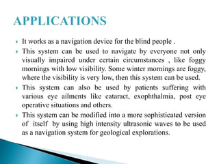  It works as a navigation device for the blind people .
 This system can be used to navigate by everyone not only
visually impaired under certain circumstances , like foggy
mornings with low visibility. Some winter mornings are foggy,
where the visibility is very low, then this system can be used.
 This system can also be used by patients suffering with
various eye ailments like cataract, exophthalmia, post eye
operative situations and others.
 This system can be modified into a more sophisticated version
of itself by using high intensity ultrasonic waves to be used
as a navigation system for geological explorations.
 