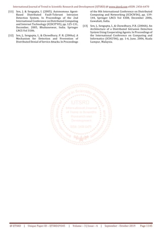 International Journal of Trend in Scientific Research and Development (IJTSRD) @ www.ijtsrd.com eISSN: 2456-6470
@ IJTSRD | Unique Paper ID – IJTSRD29345 | Volume – 3 | Issue – 6 | September - October 2019 Page 1145
[11] Sen, J. & Sengupta, I. (2005). Autonomous Agent-
Based Distributed Fault-Tolerant Intrusion
Detection System. In Proceedings of the 2nd
International Conference on Distributed Computing
and Internet Technology (ICDCIT’05), pp. 125-131,
December, 2005, Bhubaneswar, India. Springer
LNCS Vol 3186.
[12] Sen, J., Sengupta, I., & Chowdhury, P. R. (2006a). A
Mechanism for Detection and Prevention of
Distributed Denial of Service Attacks. In Proceedings
of the 8th International Conference on Distributed
Computing and Networking (ICDCN’06), pp. 139-
144, Springer LNCS Vol 4308, December 2006,
Guwahati, India.
[13] Sen, J., Sengupta, I., & Chowdhury, P.R. (2006b). An
Architecture of a Distributed Intrusion Detection
System Using Cooperating Agents. In Proceedings of
the International Conference on Computing and
Informatics (ICOCI’06), pp. 1-6, June, 2006, Kuala
Lumpur, Malaysia.
 