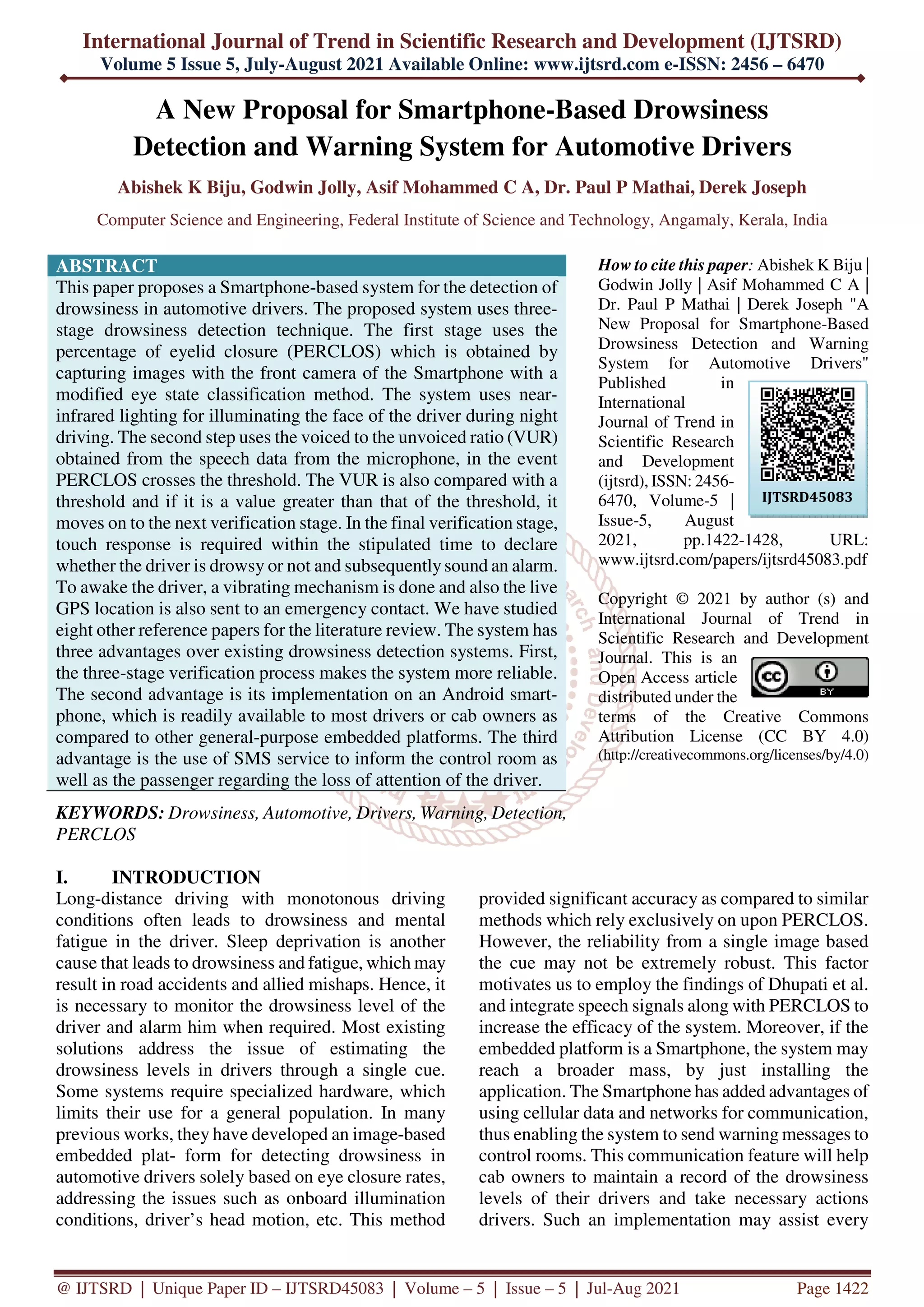 International Journal of Trend in Scientific Research and Development (IJTSRD)
Volume 5 Issue 5, July-August 2021 Available Online: www.ijtsrd.com e-ISSN: 2456 – 6470
@ IJTSRD | Unique Paper ID – IJTSRD45083 | Volume – 5 | Issue – 5 | Jul-Aug 2021 Page 1422
A New Proposal for Smartphone-Based Drowsiness
Detection and Warning System for Automotive Drivers
Abishek K Biju, Godwin Jolly, Asif Mohammed C A, Dr. Paul P Mathai, Derek Joseph
Computer Science and Engineering, Federal Institute of Science and Technology, Angamaly, Kerala, India
ABSTRACT
This paper proposes a Smartphone-based system for the detection of
drowsiness in automotive drivers. The proposed system uses three-
stage drowsiness detection technique. The first stage uses the
percentage of eyelid closure (PERCLOS) which is obtained by
capturing images with the front camera of the Smartphone with a
modified eye state classification method. The system uses near-
infrared lighting for illuminating the face of the driver during night
driving. The second step uses the voiced to the unvoiced ratio (VUR)
obtained from the speech data from the microphone, in the event
PERCLOS crosses the threshold. The VUR is also compared with a
threshold and if it is a value greater than that of the threshold, it
moves on to the next verification stage. In the final verification stage,
touch response is required within the stipulated time to declare
whether the driver is drowsy or not and subsequentlysound an alarm.
To awake the driver, a vibrating mechanism is done and also the live
GPS location is also sent to an emergency contact. We have studied
eight other reference papers for the literature review. The system has
three advantages over existing drowsiness detection systems. First,
the three-stage verification process makes the system more reliable.
The second advantage is its implementation on an Android smart-
phone, which is readily available to most drivers or cab owners as
compared to other general-purpose embedded platforms. The third
advantage is the use of SMS service to inform the control room as
well as the passenger regarding the loss of attention of the driver.
KEYWORDS: Drowsiness, Automotive, Drivers, Warning, Detection,
PERCLOS
How to cite this paper: Abishek K Biju |
Godwin Jolly | Asif Mohammed C A |
Dr. Paul P Mathai | Derek Joseph "A
New Proposal for Smartphone-Based
Drowsiness Detection and Warning
System for Automotive Drivers"
Published in
International
Journal of Trend in
Scientific Research
and Development
(ijtsrd), ISSN: 2456-
6470, Volume-5 |
Issue-5, August
2021, pp.1422-1428, URL:
www.ijtsrd.com/papers/ijtsrd45083.pdf
Copyright © 2021 by author (s) and
International Journal of Trend in
Scientific Research and Development
Journal. This is an
Open Access article
distributed under the
terms of the Creative Commons
Attribution License (CC BY 4.0)
(http://creativecommons.org/licenses/by/4.0)
I. INTRODUCTION
Long-distance driving with monotonous driving
conditions often leads to drowsiness and mental
fatigue in the driver. Sleep deprivation is another
cause that leads to drowsiness and fatigue, which may
result in road accidents and allied mishaps. Hence, it
is necessary to monitor the drowsiness level of the
driver and alarm him when required. Most existing
solutions address the issue of estimating the
drowsiness levels in drivers through a single cue.
Some systems require specialized hardware, which
limits their use for a general population. In many
previous works, they have developed an image-based
embedded plat- form for detecting drowsiness in
automotive drivers solely based on eye closure rates,
addressing the issues such as onboard illumination
conditions, driver’s head motion, etc. This method
provided significant accuracy as compared to similar
methods which rely exclusively on upon PERCLOS.
However, the reliability from a single image based
the cue may not be extremely robust. This factor
motivates us to employ the findings of Dhupati et al.
and integrate speech signals along with PERCLOS to
increase the efficacy of the system. Moreover, if the
embedded platform is a Smartphone, the system may
reach a broader mass, by just installing the
application. The Smartphone has added advantages of
using cellular data and networks for communication,
thus enabling the system to send warning messages to
control rooms. This communication feature will help
cab owners to maintain a record of the drowsiness
levels of their drivers and take necessary actions
drivers. Such an implementation may assist every
IJTSRD45083
 