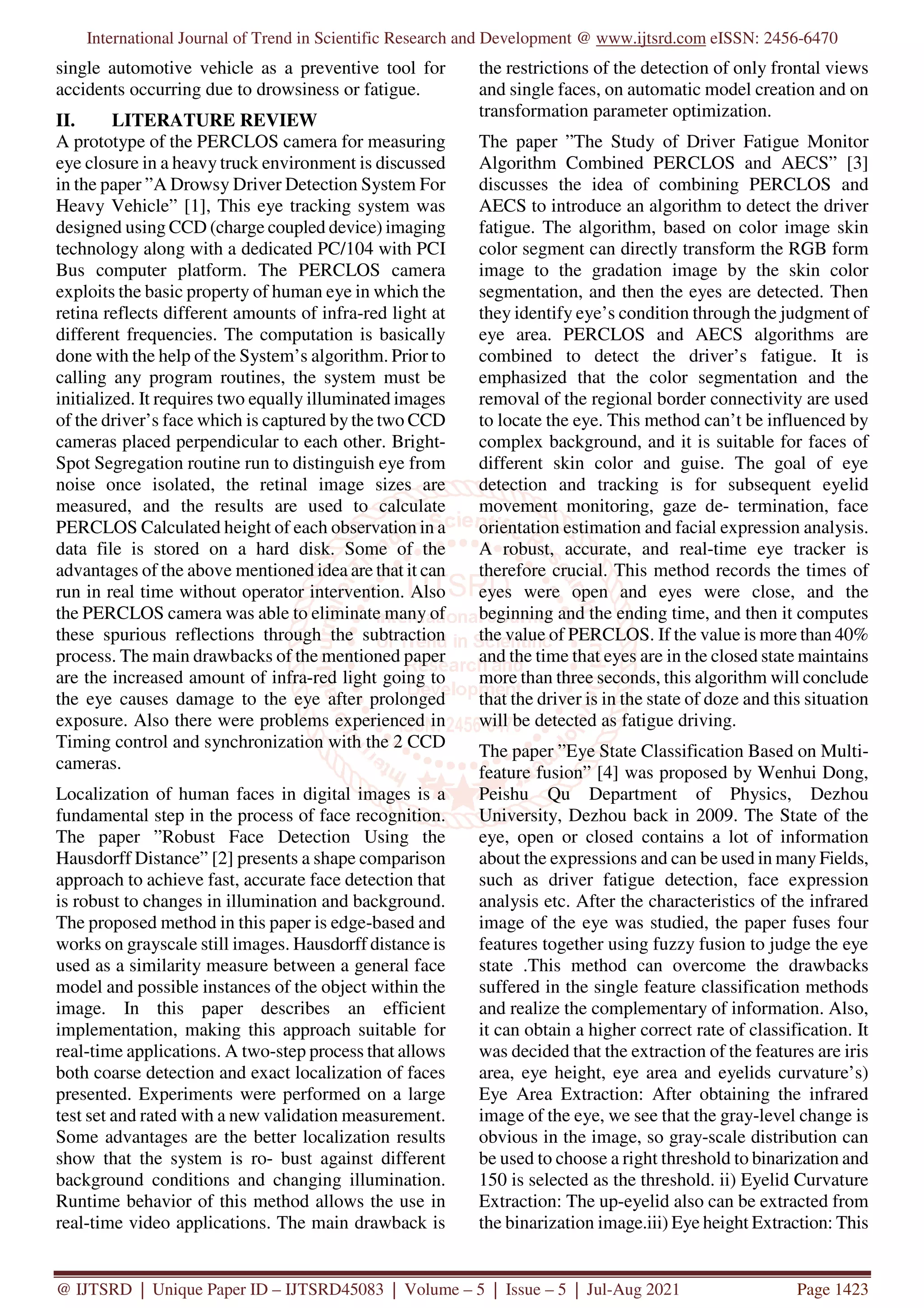 International Journal of Trend in Scientific Research and Development @ www.ijtsrd.com eISSN: 2456-6470
@ IJTSRD | Unique Paper ID – IJTSRD45083 | Volume – 5 | Issue – 5 | Jul-Aug 2021 Page 1423
single automotive vehicle as a preventive tool for
accidents occurring due to drowsiness or fatigue.
II. LITERATURE REVIEW
A prototype of the PERCLOS camera for measuring
eye closure in a heavy truck environment is discussed
in the paper ”A Drowsy Driver Detection System For
Heavy Vehicle” [1], This eye tracking system was
designed using CCD (charge coupled device) imaging
technology along with a dedicated PC/104 with PCI
Bus computer platform. The PERCLOS camera
exploits the basic property of human eye in which the
retina reflects different amounts of infra-red light at
different frequencies. The computation is basically
done with the help of the System’s algorithm. Prior to
calling any program routines, the system must be
initialized. It requires two equally illuminated images
of the driver’s face which is captured by the two CCD
cameras placed perpendicular to each other. Bright-
Spot Segregation routine run to distinguish eye from
noise once isolated, the retinal image sizes are
measured, and the results are used to calculate
PERCLOS Calculated height of each observation in a
data file is stored on a hard disk. Some of the
advantages of the above mentioned idea are that it can
run in real time without operator intervention. Also
the PERCLOS camera was able to eliminate many of
these spurious reflections through the subtraction
process. The main drawbacks of the mentioned paper
are the increased amount of infra-red light going to
the eye causes damage to the eye after prolonged
exposure. Also there were problems experienced in
Timing control and synchronization with the 2 CCD
cameras.
Localization of human faces in digital images is a
fundamental step in the process of face recognition.
The paper ”Robust Face Detection Using the
Hausdorff Distance” [2] presents a shape comparison
approach to achieve fast, accurate face detection that
is robust to changes in illumination and background.
The proposed method in this paper is edge-based and
works on grayscale still images. Hausdorff distance is
used as a similarity measure between a general face
model and possible instances of the object within the
image. In this paper describes an efficient
implementation, making this approach suitable for
real-time applications. A two-step process that allows
both coarse detection and exact localization of faces
presented. Experiments were performed on a large
test set and rated with a new validation measurement.
Some advantages are the better localization results
show that the system is ro- bust against different
background conditions and changing illumination.
Runtime behavior of this method allows the use in
real-time video applications. The main drawback is
the restrictions of the detection of only frontal views
and single faces, on automatic model creation and on
transformation parameter optimization.
The paper ”The Study of Driver Fatigue Monitor
Algorithm Combined PERCLOS and AECS” [3]
discusses the idea of combining PERCLOS and
AECS to introduce an algorithm to detect the driver
fatigue. The algorithm, based on color image skin
color segment can directly transform the RGB form
image to the gradation image by the skin color
segmentation, and then the eyes are detected. Then
they identify eye’s condition through the judgment of
eye area. PERCLOS and AECS algorithms are
combined to detect the driver’s fatigue. It is
emphasized that the color segmentation and the
removal of the regional border connectivity are used
to locate the eye. This method can’t be influenced by
complex background, and it is suitable for faces of
different skin color and guise. The goal of eye
detection and tracking is for subsequent eyelid
movement monitoring, gaze de- termination, face
orientation estimation and facial expression analysis.
A robust, accurate, and real-time eye tracker is
therefore crucial. This method records the times of
eyes were open and eyes were close, and the
beginning and the ending time, and then it computes
the value of PERCLOS. If the value is more than 40%
and the time that eyes are in the closed state maintains
more than three seconds, this algorithm will conclude
that the driver is in the state of doze and this situation
will be detected as fatigue driving.
The paper ”Eye State Classification Based on Multi-
feature fusion” [4] was proposed by Wenhui Dong,
Peishu Qu Department of Physics, Dezhou
University, Dezhou back in 2009. The State of the
eye, open or closed contains a lot of information
about the expressions and can be used in many Fields,
such as driver fatigue detection, face expression
analysis etc. After the characteristics of the infrared
image of the eye was studied, the paper fuses four
features together using fuzzy fusion to judge the eye
state .This method can overcome the drawbacks
suffered in the single feature classification methods
and realize the complementary of information. Also,
it can obtain a higher correct rate of classification. It
was decided that the extraction of the features are iris
area, eye height, eye area and eyelids curvature’s)
Eye Area Extraction: After obtaining the infrared
image of the eye, we see that the gray-level change is
obvious in the image, so gray-scale distribution can
be used to choose a right threshold to binarization and
150 is selected as the threshold. ii) Eyelid Curvature
Extraction: The up-eyelid also can be extracted from
the binarization image.iii) Eye height Extraction: This
 