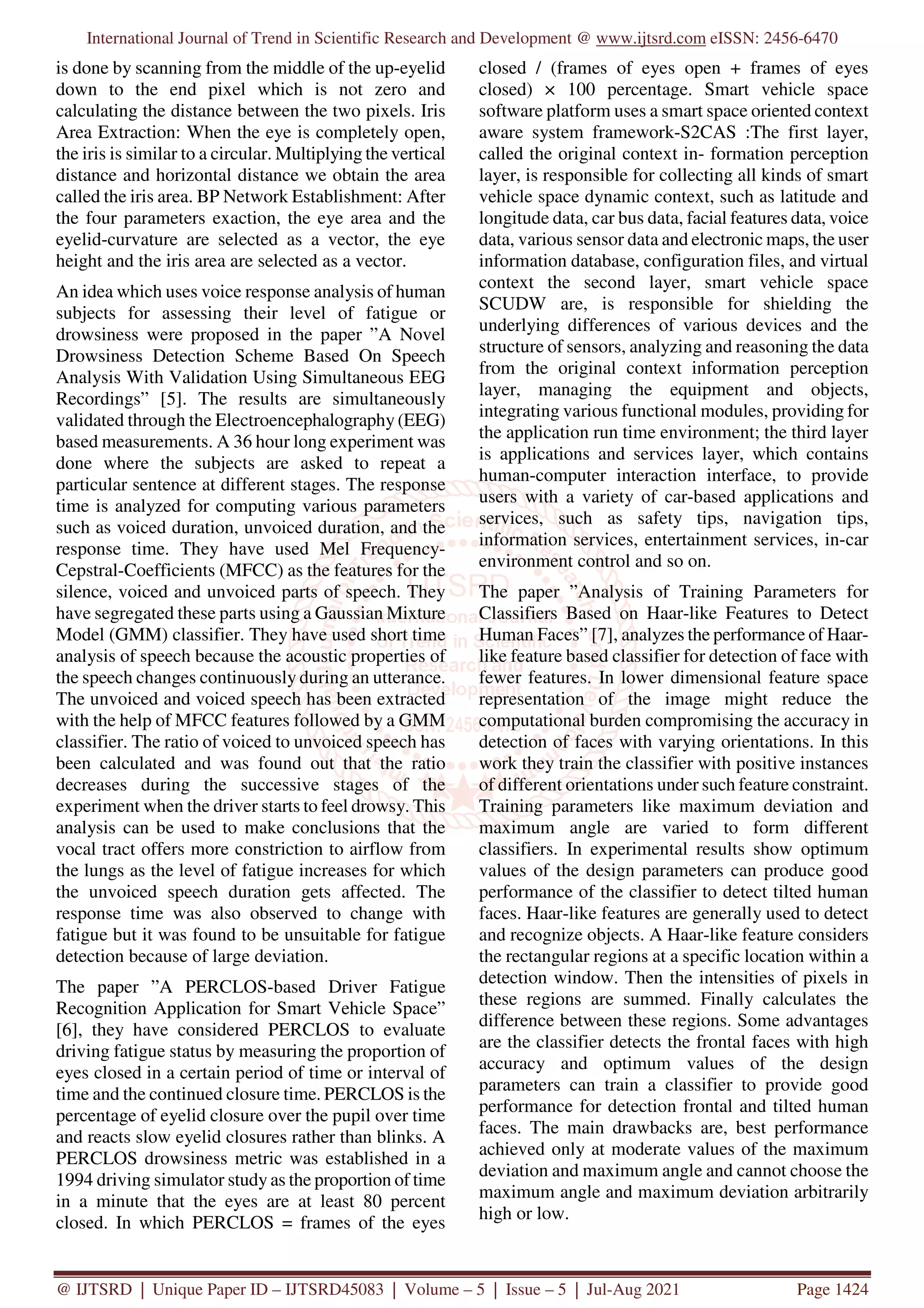 International Journal of Trend in Scientific Research and Development @ www.ijtsrd.com eISSN: 2456-6470
@ IJTSRD | Unique Paper ID – IJTSRD45083 | Volume – 5 | Issue – 5 | Jul-Aug 2021 Page 1424
is done by scanning from the middle of the up-eyelid
down to the end pixel which is not zero and
calculating the distance between the two pixels. Iris
Area Extraction: When the eye is completely open,
the iris is similar to a circular. Multiplying the vertical
distance and horizontal distance we obtain the area
called the iris area. BP Network Establishment: After
the four parameters exaction, the eye area and the
eyelid-curvature are selected as a vector, the eye
height and the iris area are selected as a vector.
An idea which uses voice response analysis of human
subjects for assessing their level of fatigue or
drowsiness were proposed in the paper ”A Novel
Drowsiness Detection Scheme Based On Speech
Analysis With Validation Using Simultaneous EEG
Recordings” [5]. The results are simultaneously
validated through the Electroencephalography (EEG)
based measurements. A 36 hour long experiment was
done where the subjects are asked to repeat a
particular sentence at different stages. The response
time is analyzed for computing various parameters
such as voiced duration, unvoiced duration, and the
response time. They have used Mel Frequency-
Cepstral-Coefficients (MFCC) as the features for the
silence, voiced and unvoiced parts of speech. They
have segregated these parts using a Gaussian Mixture
Model (GMM) classifier. They have used short time
analysis of speech because the acoustic properties of
the speech changes continuously during an utterance.
The unvoiced and voiced speech has been extracted
with the help of MFCC features followed by a GMM
classifier. The ratio of voiced to unvoiced speech has
been calculated and was found out that the ratio
decreases during the successive stages of the
experiment when the driver starts to feel drowsy. This
analysis can be used to make conclusions that the
vocal tract offers more constriction to airflow from
the lungs as the level of fatigue increases for which
the unvoiced speech duration gets affected. The
response time was also observed to change with
fatigue but it was found to be unsuitable for fatigue
detection because of large deviation.
The paper ”A PERCLOS-based Driver Fatigue
Recognition Application for Smart Vehicle Space”
[6], they have considered PERCLOS to evaluate
driving fatigue status by measuring the proportion of
eyes closed in a certain period of time or interval of
time and the continued closure time. PERCLOS is the
percentage of eyelid closure over the pupil over time
and reacts slow eyelid closures rather than blinks. A
PERCLOS drowsiness metric was established in a
1994 driving simulator study as the proportion of time
in a minute that the eyes are at least 80 percent
closed. In which PERCLOS = frames of the eyes
closed / (frames of eyes open + frames of eyes
closed) × 100 percentage. Smart vehicle space
software platform uses a smart space oriented context
aware system framework-S2CAS :The first layer,
called the original context in- formation perception
layer, is responsible for collecting all kinds of smart
vehicle space dynamic context, such as latitude and
longitude data, car bus data, facial features data, voice
data, various sensor data and electronic maps, the user
information database, configuration files, and virtual
context the second layer, smart vehicle space
SCUDW are, is responsible for shielding the
underlying differences of various devices and the
structure of sensors, analyzing and reasoning the data
from the original context information perception
layer, managing the equipment and objects,
integrating various functional modules, providing for
the application run time environment; the third layer
is applications and services layer, which contains
human-computer interaction interface, to provide
users with a variety of car-based applications and
services, such as safety tips, navigation tips,
information services, entertainment services, in-car
environment control and so on.
The paper ”Analysis of Training Parameters for
Classifiers Based on Haar-like Features to Detect
Human Faces” [7], analyzes the performance of Haar-
like feature based classifier for detection of face with
fewer features. In lower dimensional feature space
representation of the image might reduce the
computational burden compromising the accuracy in
detection of faces with varying orientations. In this
work they train the classifier with positive instances
of different orientations under such feature constraint.
Training parameters like maximum deviation and
maximum angle are varied to form different
classifiers. In experimental results show optimum
values of the design parameters can produce good
performance of the classifier to detect tilted human
faces. Haar-like features are generally used to detect
and recognize objects. A Haar-like feature considers
the rectangular regions at a specific location within a
detection window. Then the intensities of pixels in
these regions are summed. Finally calculates the
difference between these regions. Some advantages
are the classifier detects the frontal faces with high
accuracy and optimum values of the design
parameters can train a classifier to provide good
performance for detection frontal and tilted human
faces. The main drawbacks are, best performance
achieved only at moderate values of the maximum
deviation and maximum angle and cannot choose the
maximum angle and maximum deviation arbitrarily
high or low.
 