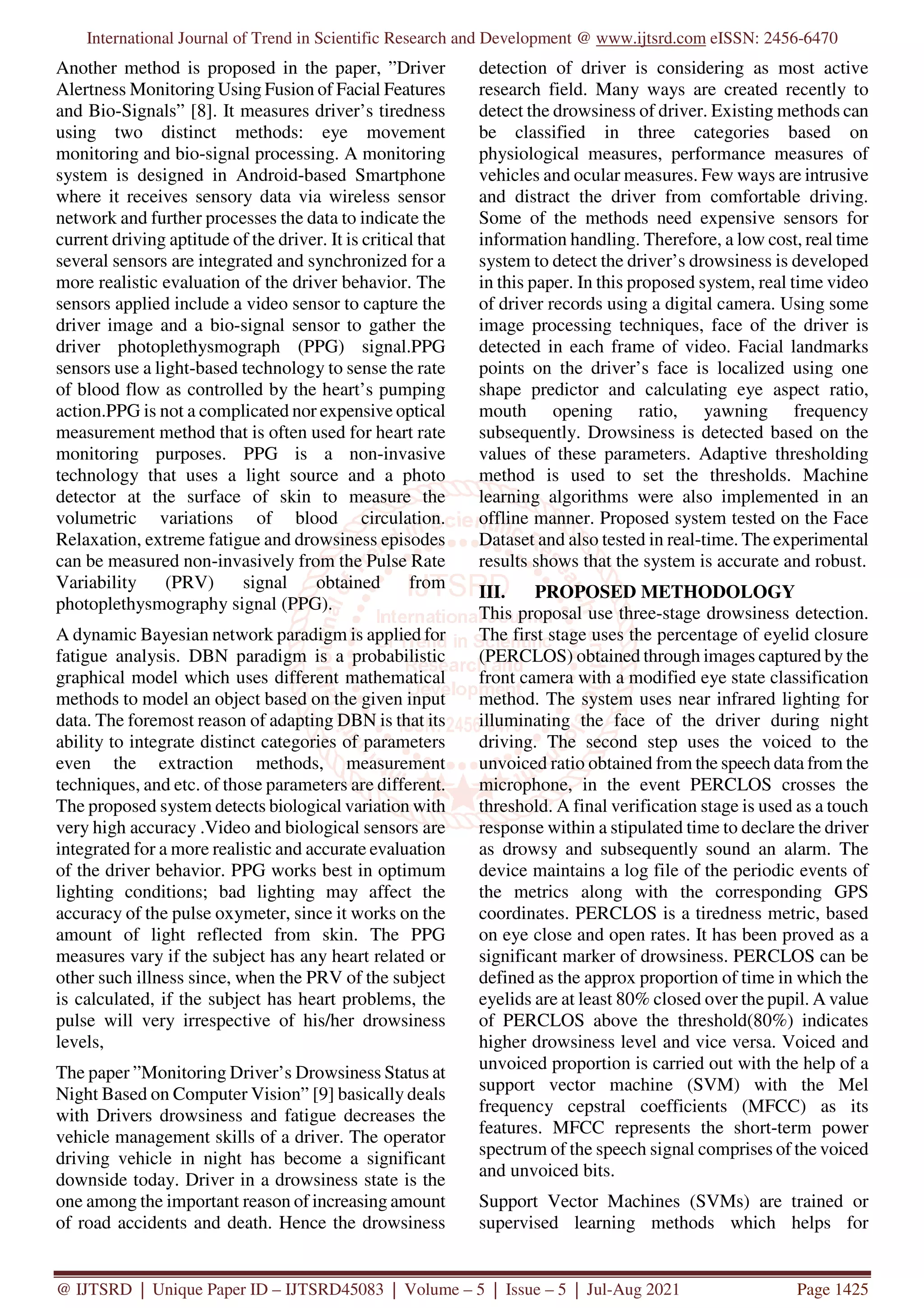 International Journal of Trend in Scientific Research and Development @ www.ijtsrd.com eISSN: 2456-6470
@ IJTSRD | Unique Paper ID – IJTSRD45083 | Volume – 5 | Issue – 5 | Jul-Aug 2021 Page 1425
Another method is proposed in the paper, ”Driver
Alertness Monitoring Using Fusion of Facial Features
and Bio-Signals” [8]. It measures driver’s tiredness
using two distinct methods: eye movement
monitoring and bio-signal processing. A monitoring
system is designed in Android-based Smartphone
where it receives sensory data via wireless sensor
network and further processes the data to indicate the
current driving aptitude of the driver. It is critical that
several sensors are integrated and synchronized for a
more realistic evaluation of the driver behavior. The
sensors applied include a video sensor to capture the
driver image and a bio-signal sensor to gather the
driver photoplethysmograph (PPG) signal.PPG
sensors use a light-based technology to sense the rate
of blood flow as controlled by the heart’s pumping
action.PPG is not a complicated nor expensive optical
measurement method that is often used for heart rate
monitoring purposes. PPG is a non-invasive
technology that uses a light source and a photo
detector at the surface of skin to measure the
volumetric variations of blood circulation.
Relaxation, extreme fatigue and drowsiness episodes
can be measured non-invasively from the Pulse Rate
Variability (PRV) signal obtained from
photoplethysmography signal (PPG).
A dynamic Bayesian network paradigm is applied for
fatigue analysis. DBN paradigm is a probabilistic
graphical model which uses different mathematical
methods to model an object based on the given input
data. The foremost reason of adapting DBN is that its
ability to integrate distinct categories of parameters
even the extraction methods, measurement
techniques, and etc. of those parameters are different.
The proposed system detects biological variation with
very high accuracy .Video and biological sensors are
integrated for a more realistic and accurate evaluation
of the driver behavior. PPG works best in optimum
lighting conditions; bad lighting may affect the
accuracy of the pulse oxymeter, since it works on the
amount of light reflected from skin. The PPG
measures vary if the subject has any heart related or
other such illness since, when the PRV of the subject
is calculated, if the subject has heart problems, the
pulse will very irrespective of his/her drowsiness
levels,
The paper ”Monitoring Driver’s Drowsiness Status at
Night Based on Computer Vision” [9] basically deals
with Drivers drowsiness and fatigue decreases the
vehicle management skills of a driver. The operator
driving vehicle in night has become a significant
downside today. Driver in a drowsiness state is the
one among the important reason of increasing amount
of road accidents and death. Hence the drowsiness
detection of driver is considering as most active
research field. Many ways are created recently to
detect the drowsiness of driver. Existing methods can
be classified in three categories based on
physiological measures, performance measures of
vehicles and ocular measures. Few ways are intrusive
and distract the driver from comfortable driving.
Some of the methods need expensive sensors for
information handling. Therefore, a low cost, real time
system to detect the driver’s drowsiness is developed
in this paper. In this proposed system, real time video
of driver records using a digital camera. Using some
image processing techniques, face of the driver is
detected in each frame of video. Facial landmarks
points on the driver’s face is localized using one
shape predictor and calculating eye aspect ratio,
mouth opening ratio, yawning frequency
subsequently. Drowsiness is detected based on the
values of these parameters. Adaptive thresholding
method is used to set the thresholds. Machine
learning algorithms were also implemented in an
offline manner. Proposed system tested on the Face
Dataset and also tested in real-time. The experimental
results shows that the system is accurate and robust.
III. PROPOSED METHODOLOGY
This proposal use three-stage drowsiness detection.
The first stage uses the percentage of eyelid closure
(PERCLOS) obtained through images captured by the
front camera with a modified eye state classification
method. The system uses near infrared lighting for
illuminating the face of the driver during night
driving. The second step uses the voiced to the
unvoiced ratio obtained from the speech data from the
microphone, in the event PERCLOS crosses the
threshold. A final verification stage is used as a touch
response within a stipulated time to declare the driver
as drowsy and subsequently sound an alarm. The
device maintains a log file of the periodic events of
the metrics along with the corresponding GPS
coordinates. PERCLOS is a tiredness metric, based
on eye close and open rates. It has been proved as a
significant marker of drowsiness. PERCLOS can be
defined as the approx proportion of time in which the
eyelids are at least 80% closed over the pupil. A value
of PERCLOS above the threshold(80%) indicates
higher drowsiness level and vice versa. Voiced and
unvoiced proportion is carried out with the help of a
support vector machine (SVM) with the Mel
frequency cepstral coefficients (MFCC) as its
features. MFCC represents the short-term power
spectrum of the speech signal comprises of the voiced
and unvoiced bits.
Support Vector Machines (SVMs) are trained or
supervised learning methods which helps for
 