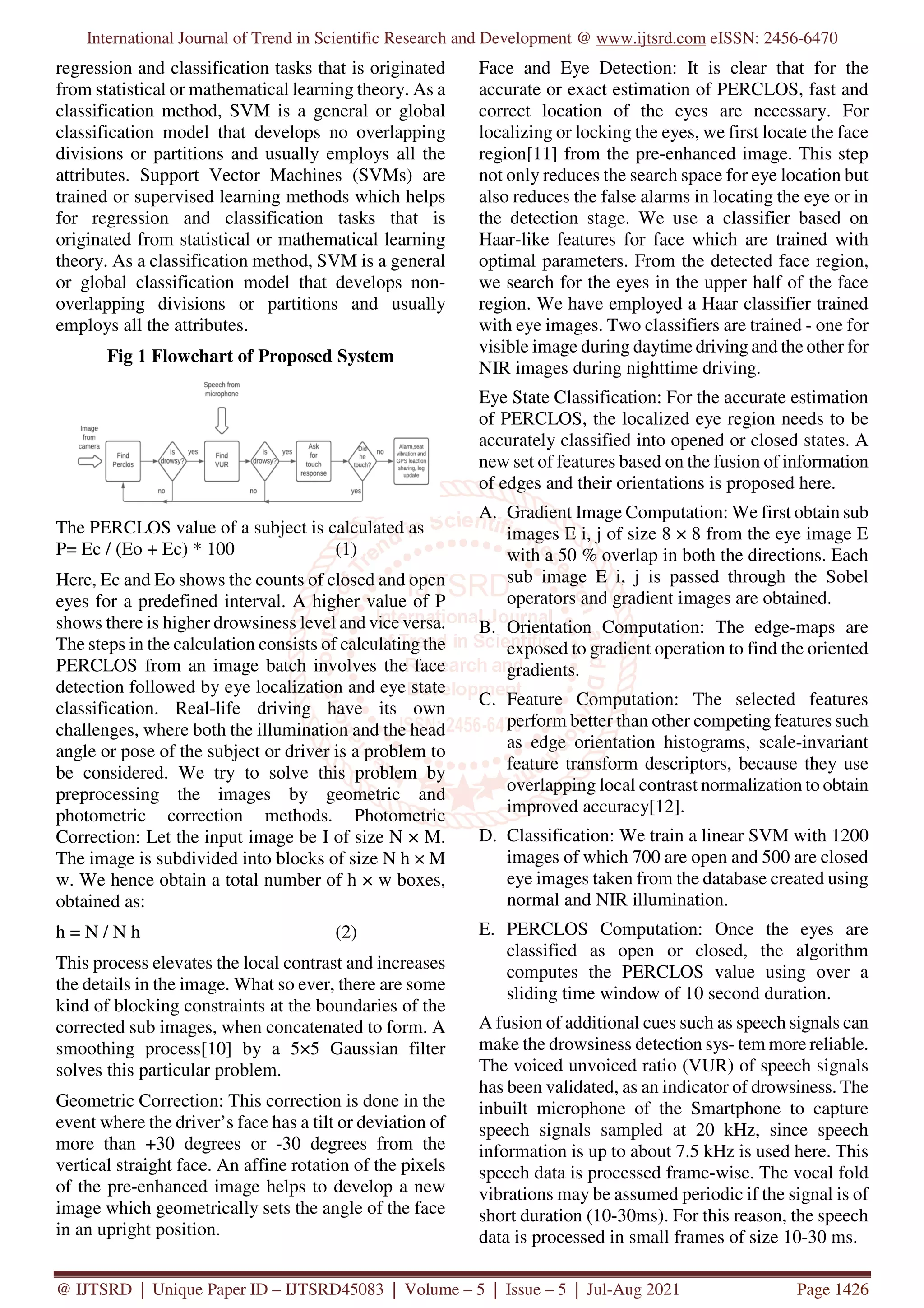 International Journal of Trend in Scientific Research and Development @ www.ijtsrd.com eISSN: 2456-6470
@ IJTSRD | Unique Paper ID – IJTSRD45083 | Volume – 5 | Issue – 5 | Jul-Aug 2021 Page 1426
regression and classification tasks that is originated
from statistical or mathematical learning theory. As a
classification method, SVM is a general or global
classification model that develops no overlapping
divisions or partitions and usually employs all the
attributes. Support Vector Machines (SVMs) are
trained or supervised learning methods which helps
for regression and classification tasks that is
originated from statistical or mathematical learning
theory. As a classification method, SVM is a general
or global classification model that develops non-
overlapping divisions or partitions and usually
employs all the attributes.
Fig 1 Flowchart of Proposed System
The PERCLOS value of a subject is calculated as
P= Ec / (Eo + Ec) * 100 (1)
Here, Ec and Eo shows the counts of closed and open
eyes for a predefined interval. A higher value of P
shows there is higher drowsiness level and vice versa.
The steps in the calculation consists of calculating the
PERCLOS from an image batch involves the face
detection followed by eye localization and eye state
classification. Real-life driving have its own
challenges, where both the illumination and the head
angle or pose of the subject or driver is a problem to
be considered. We try to solve this problem by
preprocessing the images by geometric and
photometric correction methods. Photometric
Correction: Let the input image be I of size N × M.
The image is subdivided into blocks of size N h × M
w. We hence obtain a total number of h × w boxes,
obtained as:
h = N / N h (2)
This process elevates the local contrast and increases
the details in the image. What so ever, there are some
kind of blocking constraints at the boundaries of the
corrected sub images, when concatenated to form. A
smoothing process[10] by a 5×5 Gaussian filter
solves this particular problem.
Geometric Correction: This correction is done in the
event where the driver’s face has a tilt or deviation of
more than +30 degrees or -30 degrees from the
vertical straight face. An affine rotation of the pixels
of the pre-enhanced image helps to develop a new
image which geometrically sets the angle of the face
in an upright position.
Face and Eye Detection: It is clear that for the
accurate or exact estimation of PERCLOS, fast and
correct location of the eyes are necessary. For
localizing or locking the eyes, we first locate the face
region[11] from the pre-enhanced image. This step
not only reduces the search space for eye location but
also reduces the false alarms in locating the eye or in
the detection stage. We use a classifier based on
Haar-like features for face which are trained with
optimal parameters. From the detected face region,
we search for the eyes in the upper half of the face
region. We have employed a Haar classifier trained
with eye images. Two classifiers are trained - one for
visible image during daytime driving and the other for
NIR images during nighttime driving.
Eye State Classification: For the accurate estimation
of PERCLOS, the localized eye region needs to be
accurately classified into opened or closed states. A
new set of features based on the fusion of information
of edges and their orientations is proposed here.
A. Gradient Image Computation: We first obtain sub
images E i, j of size 8 × 8 from the eye image E
with a 50 % overlap in both the directions. Each
sub image E i, j is passed through the Sobel
operators and gradient images are obtained.
B. Orientation Computation: The edge-maps are
exposed to gradient operation to find the oriented
gradients.
C. Feature Computation: The selected features
perform better than other competing features such
as edge orientation histograms, scale-invariant
feature transform descriptors, because they use
overlapping local contrast normalization to obtain
improved accuracy[12].
D. Classification: We train a linear SVM with 1200
images of which 700 are open and 500 are closed
eye images taken from the database created using
normal and NIR illumination.
E. PERCLOS Computation: Once the eyes are
classified as open or closed, the algorithm
computes the PERCLOS value using over a
sliding time window of 10 second duration.
A fusion of additional cues such as speech signals can
make the drowsiness detection sys- tem more reliable.
The voiced unvoiced ratio (VUR) of speech signals
has been validated, as an indicator of drowsiness. The
inbuilt microphone of the Smartphone to capture
speech signals sampled at 20 kHz, since speech
information is up to about 7.5 kHz is used here. This
speech data is processed frame-wise. The vocal fold
vibrations may be assumed periodic if the signal is of
short duration (10-30ms). For this reason, the speech
data is processed in small frames of size 10-30 ms.
 