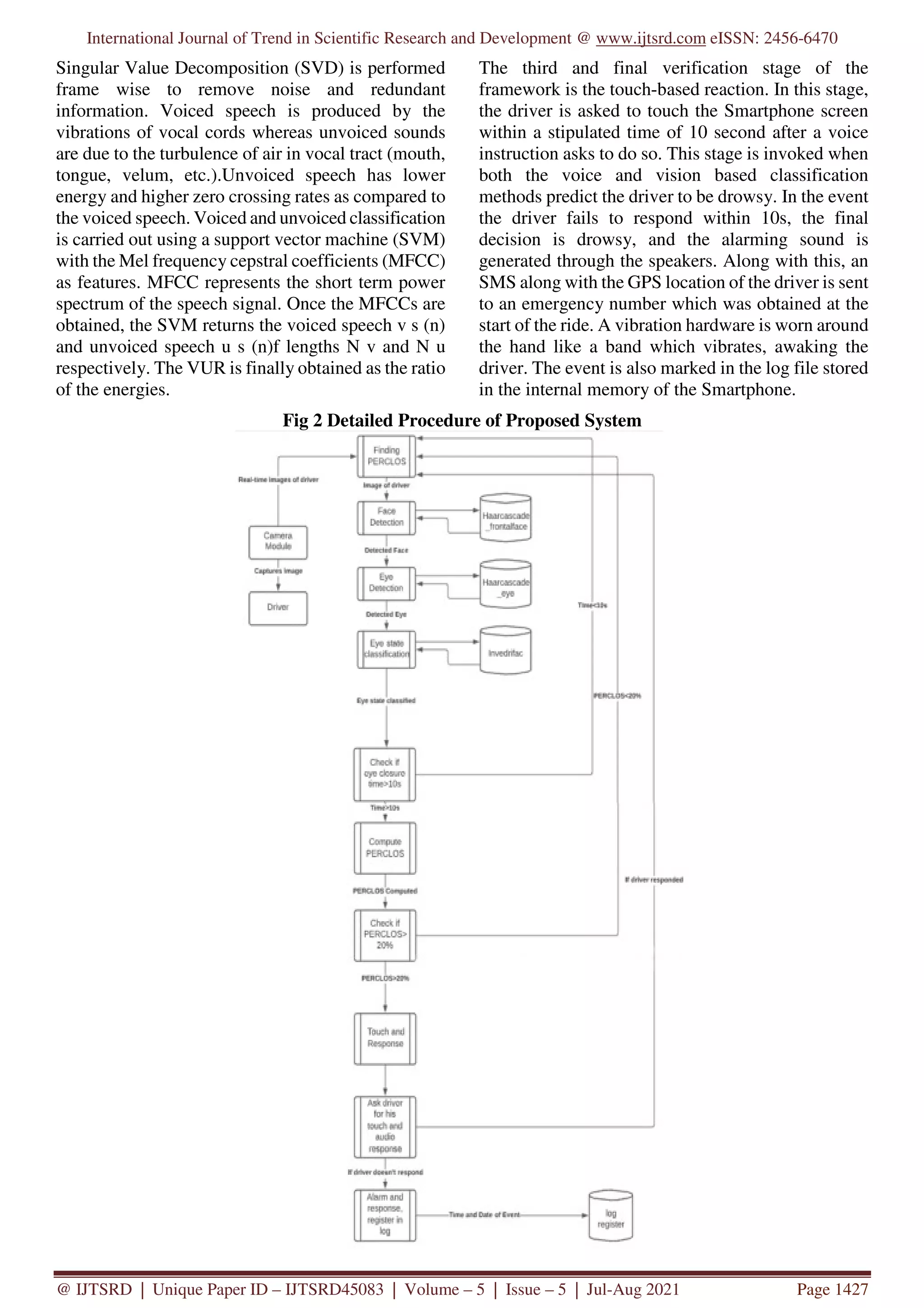 International Journal of Trend in Scientific Research and Development @ www.ijtsrd.com eISSN: 2456-6470
@ IJTSRD | Unique Paper ID – IJTSRD45083 | Volume – 5 | Issue – 5 | Jul-Aug 2021 Page 1427
Singular Value Decomposition (SVD) is performed
frame wise to remove noise and redundant
information. Voiced speech is produced by the
vibrations of vocal cords whereas unvoiced sounds
are due to the turbulence of air in vocal tract (mouth,
tongue, velum, etc.).Unvoiced speech has lower
energy and higher zero crossing rates as compared to
the voiced speech. Voiced and unvoiced classification
is carried out using a support vector machine (SVM)
with the Mel frequency cepstral coefficients (MFCC)
as features. MFCC represents the short term power
spectrum of the speech signal. Once the MFCCs are
obtained, the SVM returns the voiced speech v s (n)
and unvoiced speech u s (n)f lengths N v and N u
respectively. The VUR is finally obtained as the ratio
of the energies.
The third and final verification stage of the
framework is the touch-based reaction. In this stage,
the driver is asked to touch the Smartphone screen
within a stipulated time of 10 second after a voice
instruction asks to do so. This stage is invoked when
both the voice and vision based classification
methods predict the driver to be drowsy. In the event
the driver fails to respond within 10s, the final
decision is drowsy, and the alarming sound is
generated through the speakers. Along with this, an
SMS along with the GPS location of the driver is sent
to an emergency number which was obtained at the
start of the ride. A vibration hardware is worn around
the hand like a band which vibrates, awaking the
driver. The event is also marked in the log file stored
in the internal memory of the Smartphone.
Fig 2 Detailed Procedure of Proposed System
 