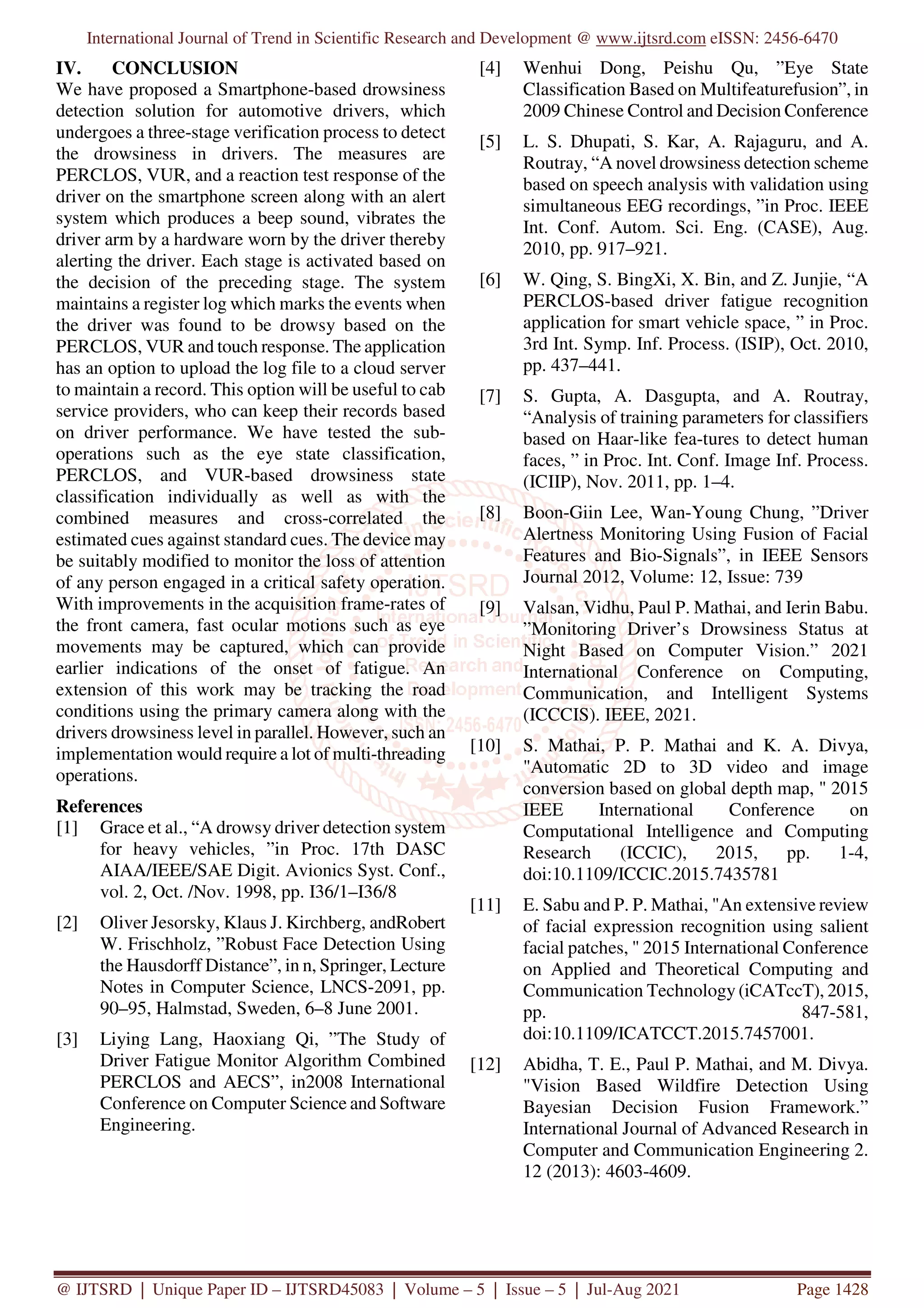 International Journal of Trend in Scientific Research and Development @ www.ijtsrd.com eISSN: 2456-6470
@ IJTSRD | Unique Paper ID – IJTSRD45083 | Volume – 5 | Issue – 5 | Jul-Aug 2021 Page 1428
IV. CONCLUSION
We have proposed a Smartphone-based drowsiness
detection solution for automotive drivers, which
undergoes a three-stage verification process to detect
the drowsiness in drivers. The measures are
PERCLOS, VUR, and a reaction test response of the
driver on the smartphone screen along with an alert
system which produces a beep sound, vibrates the
driver arm by a hardware worn by the driver thereby
alerting the driver. Each stage is activated based on
the decision of the preceding stage. The system
maintains a register log which marks the events when
the driver was found to be drowsy based on the
PERCLOS, VUR and touch response. The application
has an option to upload the log file to a cloud server
to maintain a record. This option will be useful to cab
service providers, who can keep their records based
on driver performance. We have tested the sub-
operations such as the eye state classification,
PERCLOS, and VUR-based drowsiness state
classification individually as well as with the
combined measures and cross-correlated the
estimated cues against standard cues. The device may
be suitably modified to monitor the loss of attention
of any person engaged in a critical safety operation.
With improvements in the acquisition frame-rates of
the front camera, fast ocular motions such as eye
movements may be captured, which can provide
earlier indications of the onset of fatigue. An
extension of this work may be tracking the road
conditions using the primary camera along with the
drivers drowsiness level in parallel. However, such an
implementation would require a lot of multi-threading
operations.
References
[1] Grace et al., “A drowsy driver detection system
for heavy vehicles, ”in Proc. 17th DASC
AIAA/IEEE/SAE Digit. Avionics Syst. Conf.,
vol. 2, Oct. /Nov. 1998, pp. I36/1–I36/8
[2] Oliver Jesorsky, Klaus J. Kirchberg, andRobert
W. Frischholz, ”Robust Face Detection Using
the Hausdorff Distance”, in n, Springer, Lecture
Notes in Computer Science, LNCS-2091, pp.
90–95, Halmstad, Sweden, 6–8 June 2001.
[3] Liying Lang, Haoxiang Qi, ”The Study of
Driver Fatigue Monitor Algorithm Combined
PERCLOS and AECS”, in2008 International
Conference on Computer Science and Software
Engineering.
[4] Wenhui Dong, Peishu Qu, ”Eye State
Classification Based on Multifeaturefusion”, in
2009 Chinese Control and Decision Conference
[5] L. S. Dhupati, S. Kar, A. Rajaguru, and A.
Routray, “A novel drowsiness detection scheme
based on speech analysis with validation using
simultaneous EEG recordings, ”in Proc. IEEE
Int. Conf. Autom. Sci. Eng. (CASE), Aug.
2010, pp. 917–921.
[6] W. Qing, S. BingXi, X. Bin, and Z. Junjie, “A
PERCLOS-based driver fatigue recognition
application for smart vehicle space, ” in Proc.
3rd Int. Symp. Inf. Process. (ISIP), Oct. 2010,
pp. 437–441.
[7] S. Gupta, A. Dasgupta, and A. Routray,
“Analysis of training parameters for classifiers
based on Haar-like fea-tures to detect human
faces, ” in Proc. Int. Conf. Image Inf. Process.
(ICIIP), Nov. 2011, pp. 1–4.
[8] Boon-Giin Lee, Wan-Young Chung, ”Driver
Alertness Monitoring Using Fusion of Facial
Features and Bio-Signals”, in IEEE Sensors
Journal 2012, Volume: 12, Issue: 739
[9] Valsan, Vidhu, Paul P. Mathai, and Ierin Babu.
”Monitoring Driver’s Drowsiness Status at
Night Based on Computer Vision.” 2021
International Conference on Computing,
Communication, and Intelligent Systems
(ICCCIS). IEEE, 2021.
[10] S. Mathai, P. P. Mathai and K. A. Divya,
"Automatic 2D to 3D video and image
conversion based on global depth map, " 2015
IEEE International Conference on
Computational Intelligence and Computing
Research (ICCIC), 2015, pp. 1-4,
doi:10.1109/ICCIC.2015.7435781
[11] E. Sabu and P. P. Mathai, "An extensive review
of facial expression recognition using salient
facial patches, " 2015 International Conference
on Applied and Theoretical Computing and
Communication Technology (iCATccT), 2015,
pp. 847-581,
doi:10.1109/ICATCCT.2015.7457001.
[12] Abidha, T. E., Paul P. Mathai, and M. Divya.
"Vision Based Wildfire Detection Using
Bayesian Decision Fusion Framework.”
International Journal of Advanced Research in
Computer and Communication Engineering 2.
12 (2013): 4603-4609.
 