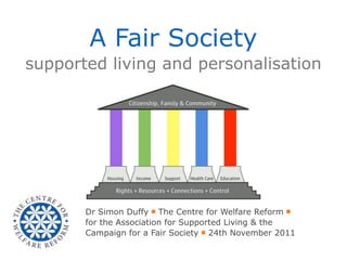 A Fair Society
supported living and personalisation




       Dr Simon Duffy ￭ The Centre for Welfare Reform ￭
       for the Association for Supported Living & the
       Campaign for a Fair Society ￭ 24th November 2011
 