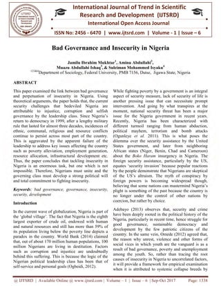 @ IJTSRD | Available Online @ www.ijtsrd.com
ISSN No: 2456
International
Research
Bad Governance and Insecurity i
Jamilu Ibrahim Mukhtar
Muazu Abdullahi Ishaq
123&4
Department of Sociology, Federal University, PMB 7156, Dutse, Jigawa State, Nigeria
ABSTRACT
This paper examined the link between bad governance
and perpetuation of insecurity in Nigeria. Using
theoretical arguments, the paper holds that, the current
security challenges that bedeviled Nigeria are
attributable to injustice, corruption and selfish
governance by the leadership class. Since Nigeria’s
return to democracy in 1999, after a lengthy military
rule that lasted for almost three decades, incidences of
ethnic, communal, religious and resource conflicts
continue to persist across most part of the
This is aggravated by the apparent failure of the
leadership to address key issues affecting the country
such as poverty alleviation, employment generation,
resource allocation, infrastructural development etc.
Thus, the paper concludes that tackling insecurity in
Nigeria is an enormous task, but one which is not
impossible. Therefore, Nigerians must unite and the
governing class must develop a strong political will
and total commitment to fighting insecurity.
Keywords: bad governance, governan
security, development
Introduction
In the current wave of globalization, Nigeria is part of
the ‘global village’. The fact that Nigeria is the eighth
largest exporter of crude oil, endowed with human
and natural resources and still has more
its population living below the poverty line depicts a
paradox in the country. World Bank (2014) claimed
that, out of about 170 million human populations, 100
million Nigerians are living in destitution. Factors
such as corruption and injustice are undoubtedly
behind this suffering. This is because the logic of the
Nigerian political leadership class has been that of
self-service and personal goals (Ogbeidi, 2012).
www.ijtsrd.com | Volume – 1 | Issue – 6 | Sep-Oct
ISSN No: 2456 - 6470 | www.ijtsrd.com | Volume
International Journal of Trend in Scientific
Research and Development (IJTSRD)
International Open Access Journal
Bad Governance and Insecurity in Nigeria
Jamilu Ibrahim Mukhtar1
, Aminu Abdullahi2
,
Muazu Abdullahi Ishaq3
, & Suleiman Mohammed Isyaku4
Department of Sociology, Federal University, PMB 7156, Dutse, Jigawa State, Nigeria
This paper examined the link between bad governance
and perpetuation of insecurity in Nigeria. Using
theoretical arguments, the paper holds that, the current
security challenges that bedeviled Nigeria are
attributable to injustice, corruption and selfish
overnance by the leadership class. Since Nigeria’s
return to democracy in 1999, after a lengthy military
rule that lasted for almost three decades, incidences of
ethnic, communal, religious and resource conflicts
continue to persist across most part of the country.
This is aggravated by the apparent failure of the
leadership to address key issues affecting the country
such as poverty alleviation, employment generation,
resource allocation, infrastructural development etc.
ling insecurity in
Nigeria is an enormous task, but one which is not
impossible. Therefore, Nigerians must unite and the
governing class must develop a strong political will
and total commitment to fighting insecurity.
: bad governance, governance, insecurity,
In the current wave of globalization, Nigeria is part of
the ‘global village’. The fact that Nigeria is the eighth
largest exporter of crude oil, endowed with human
and natural resources and still has more than 59% of
its population living below the poverty line depicts a
paradox in the country. World Bank (2014) claimed
that, out of about 170 million human populations, 100
million Nigerians are living in destitution. Factors
e are undoubtedly
behind this suffering. This is because the logic of the
Nigerian political leadership class has been that of
service and personal goals (Ogbeidi, 2012).
While fighting poverty by a government is an integral
aspect of security measure, lack of security of life is
another pressing issue that can necessitate prompt
intervention. And going by what transpires at the
moment, national security threat has been a m
issue for the Nigeria government in recent years.
Recently, Nigeria has been characterized with
different turmoil ranging from human abduction,
political mayhem, terrorism and bomb attacks
(Ogunleye et al. 2011). This is what poses the
dilemma over the security assistance by the United
States government, and later from neighboring
African states (Niger, Benin, Chad and Cameroon)
about the Boko Haram insurgency in Nigeria. The
foreign security assistance, particularly by the US
equates ‘security invasion’ because popular reactions
by the people demonstrate that Nigerians are skeptical
of the US’s altruism. The myth of conspiracy by
foreign powers is becoming widespread though,
believing that some nations can mastermind Nigeria’
plight is something of the past because the country is
no longer under the control of other nations by
coercion, but rather by choice.
Adebayo (2013) observes that, security and crime
have been deeply rooted in the political history of the
Nigeria, particularly in recent time, hence struggle for
good governance, sustainable democracy and
development by the few patriotic citizens of the
country. In the same vein, Omede (2012) agreed that,
the reason why unrest, violence and other forms of
social vices in which youth are the vanguard is as a
result of bad governance, poverty and unemployment
among the youth. So, rather than tracing the root
causes of insecurity in Nigeria to uncorrelated factors,
it will provide a framework for empirical examination
when it is attributed to systemic collapse breeds by
Oct 2017 Page: 1338
| www.ijtsrd.com | Volume - 1 | Issue – 6
Scientific
(IJTSRD)
International Open Access Journal
n Nigeria
Department of Sociology, Federal University, PMB 7156, Dutse, Jigawa State, Nigeria
While fighting poverty by a government is an integral
aspect of security measure, lack of security of life is
another pressing issue that can necessitate prompt
intervention. And going by what transpires at the
moment, national security threat has been a major
issue for the Nigeria government in recent years.
Recently, Nigeria has been characterized with
different turmoil ranging from human abduction,
political mayhem, terrorism and bomb attacks
2011). This is what poses the
e security assistance by the United
States government, and later from neighboring
African states (Niger, Benin, Chad and Cameroon)
insurgency in Nigeria. The
foreign security assistance, particularly by the US,
equates ‘security invasion’ because popular reactions
by the people demonstrate that Nigerians are skeptical
of the US’s altruism. The myth of conspiracy by
foreign powers is becoming widespread though,
believing that some nations can mastermind Nigeria’s
plight is something of the past because the country is
no longer under the control of other nations by
coercion, but rather by choice.
Adebayo (2013) observes that, security and crime
have been deeply rooted in the political history of the
icularly in recent time, hence struggle for
good governance, sustainable democracy and
development by the few patriotic citizens of the
country. In the same vein, Omede (2012) agreed that,
the reason why unrest, violence and other forms of
which youth are the vanguard is as a
result of bad governance, poverty and unemployment
among the youth. So, rather than tracing the root
causes of insecurity in Nigeria to uncorrelated factors,
it will provide a framework for empirical examination
is attributed to systemic collapse breeds by
 