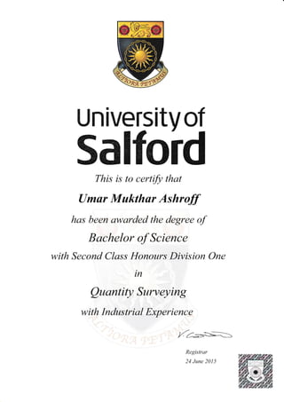Universitvof
SalfordThis is to certifi that
[Jmur Mukthur Ashroff
has been awarded the degree of
Bachelor of Science
with Second Class Honours Division One
in
QuantiQ Surveying
with Industrial Experience
t r/- +1-__-=-
/.2,_=".<--S.____>
Registrar
24 June 201 5
 