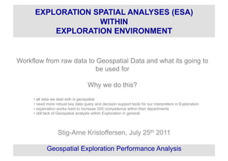 Workflow from raw data to Geospatial Data and what its going to
be used for
Why we do this?
• all data we deal with is geospatial
• need more robust key data query and decision support tools for our interpreters in Exploration
• exploration works hard to increase GIS competence within their departments
• still lack of Geospatial analysts within Exploration in general
Stig-Arne Kristoffersen, July 25th 2011
Geospatial Exploration Performance Analysis
EXPLORATION SPATIAL ANALYSES (ESA)
WITHIN
EXPLORATION ENVIRONMENT
 