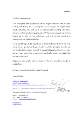 5/11/2014
To Whom It May Concern,
I am writing this letter as reference for Mr. Dragan Veselinovic who has been
working with Teleray d.o.o. covering the Slovenian region. His responsibilities
included educating sales staff about our products, communicating with clients,
attending conferences, keeping up to date with the newest products and services,
keeping up to date with our stakeholders and their services, reporting to
management, and product marketing.
I have found Dragan to be dependable, confident and motivated with his work,
asking relevant questions and upgrading his knowledge on regular base. He was
very social and always spoke his mind. He always had a positive influence in a team
and was a team player. Also, he was keen on traveling for his work and adapted fast
to a new environment.
Dragan was managing his work and studies at the same time, hence capable of
multitasking.
I'm happy to provide further information if required.
Yours faithfully,
Boštjan Martinčič
Product Marketing Manager
Microsoft Trainer for Nokia-branded devices and services
TELERAY d.o.o., pooblaščeni distributor za družbo Microsoft Mobile Oy
Teleray d.o.o., Riharjeva ulica 38, 1001 Ljubljana, Slovenija
Mobile: +386 31 393 241
Tel.: +386 1 47 60 851
E-posta: bostjan.martincic@teleray.si
www.nokia.si
www.teleray.si
 