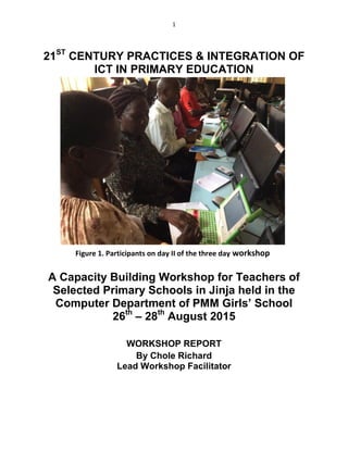 1
21ST
CENTURY PRACTICES & INTEGRATION OF
ICT IN PRIMARY EDUCATION
A Capacity Building Workshop for Teachers of
Selected Primary Schools in Jinja held in the
Computer Department of PMM Girls’ School
26th
– 28th
August 2015
WORKSHOP REPORT
By Chole Richard
Lead Workshop Facilitator
Figure 1. Participants on day II of the three day workshop
 