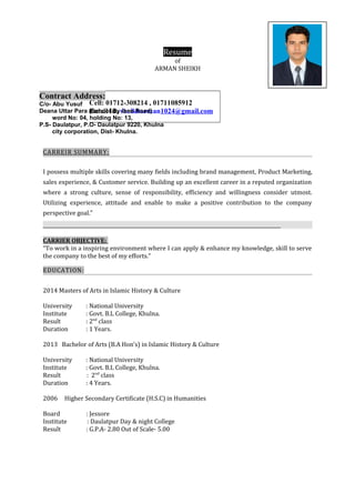 Resume
of
ARMAN SHEIKH
CARREIR SUMMARY:
I possess multiple skills covering many fields including brand management, Product Marketing,
sales experience, & Customer service. Building up an excellent career in a reputed organization
where a strong culture, sense of responsibility, efficiency and willingness consider utmost.
Utilizing experience, attitude and enable to make a positive contribution to the company
perspective goal.”
CARRIER OBJECTIVE:
“To work in a inspiring environment where I can apply & enhance my knowledge, skill to serve
the company to the best of my efforts.”
EDUCATION:
2014 Masters of Arts in Islamic History & Culture
University : National University
Institute : Govt. B.L College, Khulna.
Result : 2nd
class
Duration : 1 Years.
2013 Bachelor of Arts (B.A Hon’s) in Islamic History & Culture
University : National University
Institute : Govt. B.L College, Khulna.
Result : 2nd
class
Duration : 4 Years.
2006 Higher Secondary Certificate (H.S.C) in Humanities
Board : Jessore
Institute : Daulatpur Day & night College
Result : G.P.A- 2.80 Out of Scale- 5.00
Cell: 01712-308214 , 01711085912
Email Id: sheikharman1024@gmail.com
Contract Address:
C/o- Abu Yusuf
Deana Uttar Para (School By lane Road)
word No: 04, holding No: 13,
P.S- Daulatpur, P.O- Daulatpur 9220, Khulna
city corporation, Dist- Khulna.
 